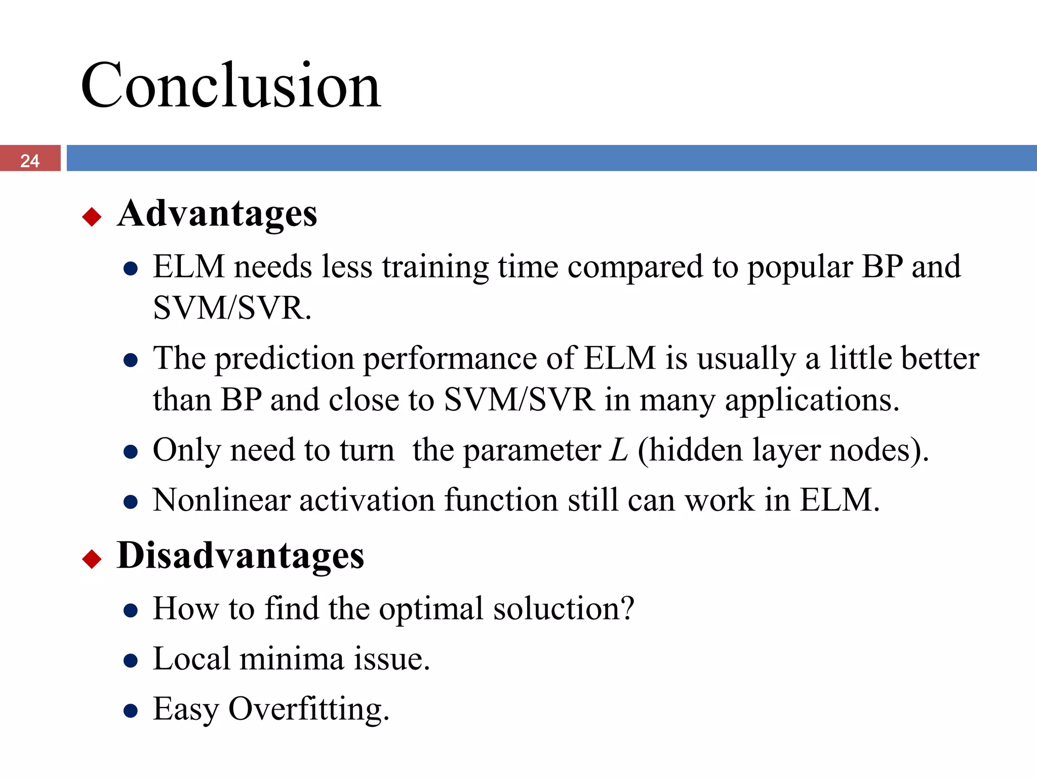 Conclusion
24


        Advantages
            ELM needs less training time compared to popular BP and
             SVM/SVR.
            The prediction performance of ELM is usually a little better
             than BP and close to SVM/SVR in many applications.
            Only need to turn the parameter L (hidden layer nodes).
            Nonlinear activation function still can work in ELM.
        Disadvantages
            How to find the optimal soluction?
            Local minima issue.
            Easy Overfitting.
 