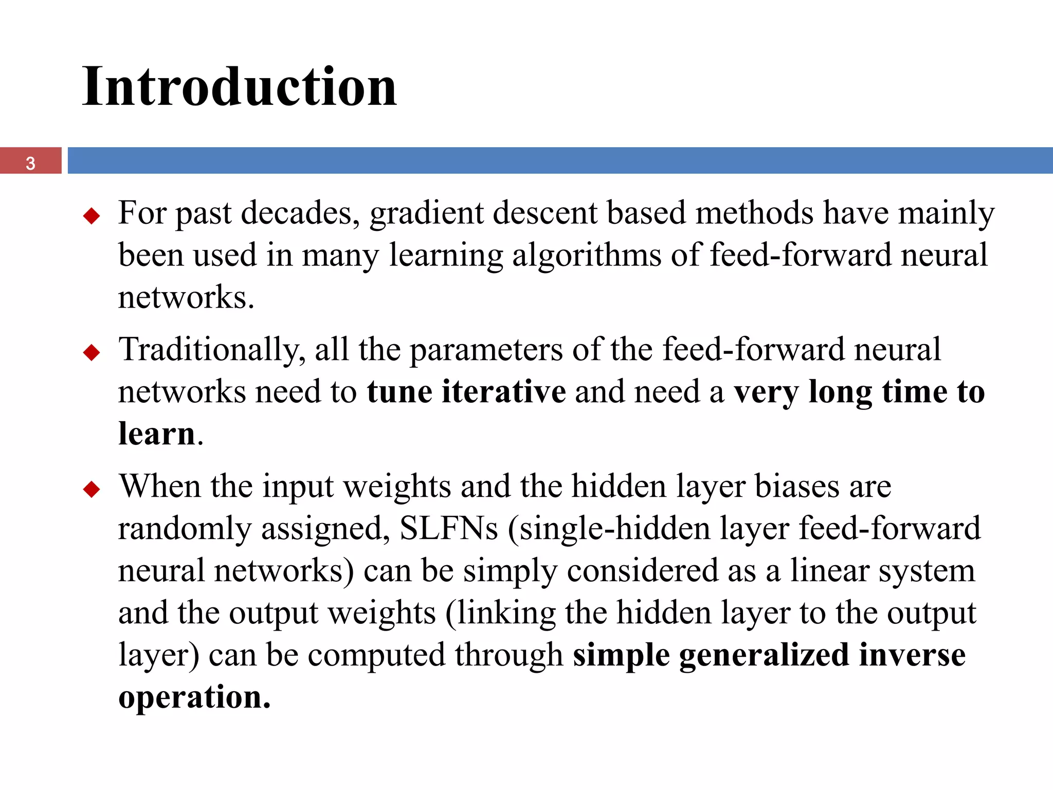 Introduction
3


       For past decades, gradient descent based methods have mainly
        been used in many learning algorithms of feed-forward neural
        networks.
       Traditionally, all the parameters of the feed-forward neural
        networks need to tune iterative and need a very long time to
        learn.
       When the input weights and the hidden layer biases are
        randomly assigned, SLFNs (single-hidden layer feed-forward
        neural networks) can be simply considered as a linear system
        and the output weights (linking the hidden layer to the output
        layer) can be computed through simple generalized inverse
        operation.
 