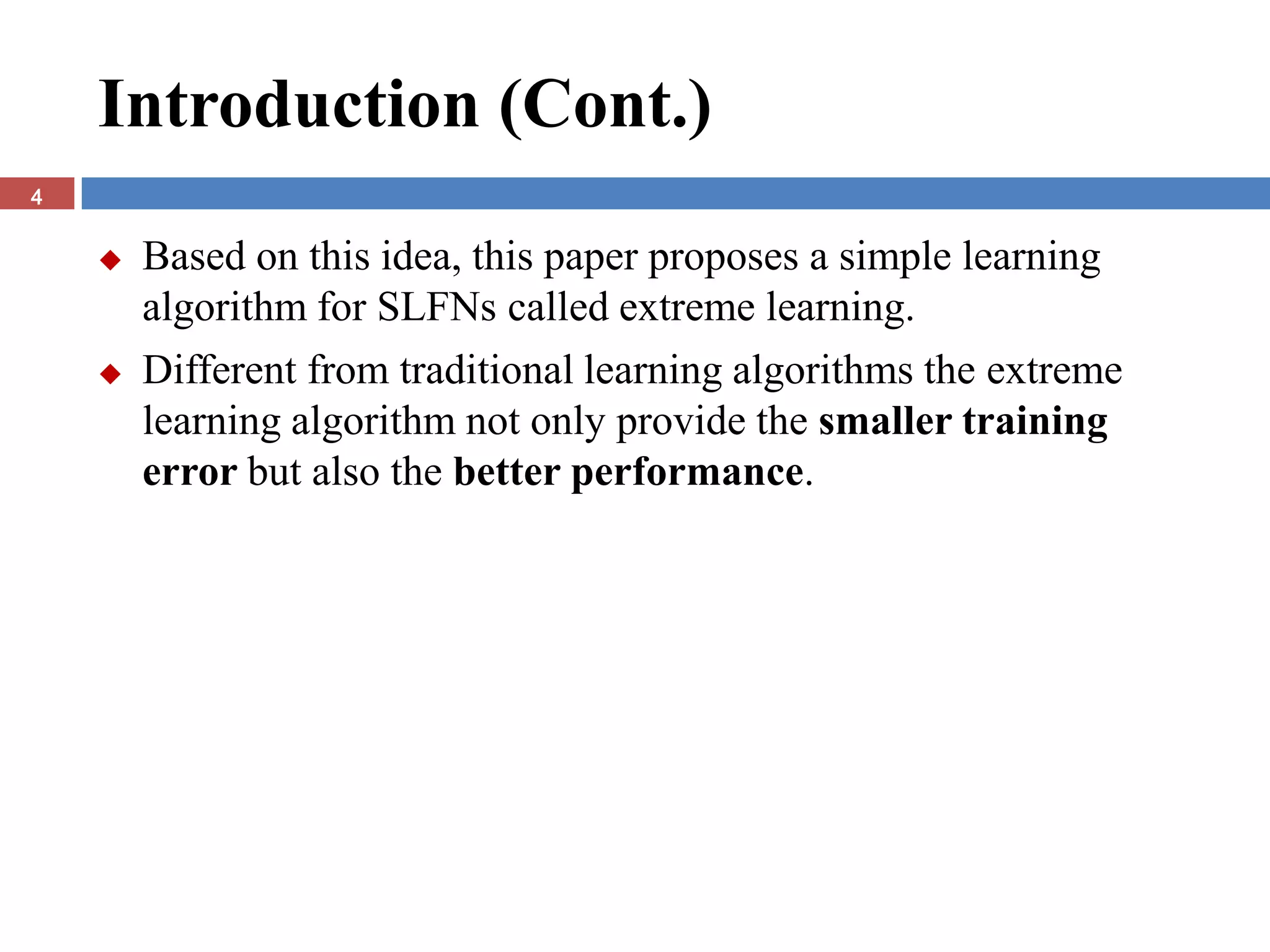 Introduction (Cont.)
4


       Based on this idea, this paper proposes a simple learning
        algorithm for SLFNs called extreme learning.
       Different from traditional learning algorithms the extreme
        learning algorithm not only provide the smaller training
        error but also the better performance.
 