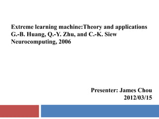 Extreme learning machine:Theory and applications
G.-B. Huang, Q.-Y. Zhu, and C.-K. Siew
Neurocomputing, 2006




                            Presenter: James Chou
                                        2012/03/15
 