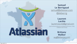 Samuel
                                   Le Berrigaud
                           samuel@atlassian.com
                               @sleberrig

                                         Laurent
                                          Lacôte
                           laurent.lacote@gmail.com
                       http://conﬂuence.atlassian.com/display/AUG/France+-+Paris
                                        +Atlassian+User+Group



                                         Brittany
                                         Walker
                                 aug@atlassian.com

Friday, April 20, 12
 