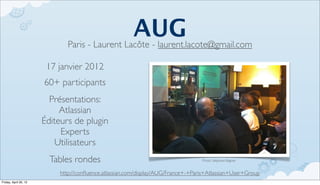 AUG
                               Paris - Laurent Lacôte - laurent.lacote@gmail.com

                        17 janvier 2012
                       60+ participants
                         Présentations:
                            Atlassian
                       Éditeurs de plugin
                            Experts
                           Utilisateurs
                         Tables rondes                                             Photo, Stéphane Bagnier


                            http://conﬂuence.atlassian.com/display/AUG/France+-+Paris+Atlassian+User+Group
Friday, April 20, 12
 