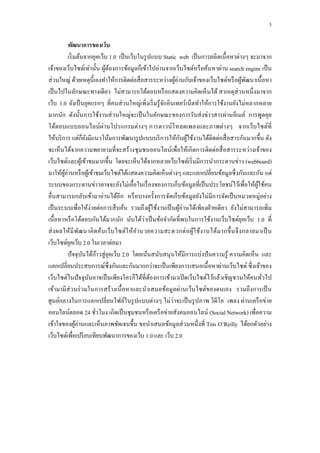 3

           พัฒนาการของเว็บ
           เริ่ มต้นจำกยุคเว็บ 1.0 เป็ นเว็บในรู ปแบบ Static web เป็ นกำรผลิ ตเนื้ อหำต่ำงๆ จะมำจำก
เจ้ำของเว็บไซต์เท่ำนั้น ผูตองกำรข้อมูลก็เข้ำไปอ่ำนจำกเว็บไซต์หรื อค้นหำผ่ำน search engine เป็ น
                               ้้
ส่ วนใหญ่ ด้วยเหตุน้ ีเองทำให้กำรติดต่อสื่ อสำรระหว่ำงผูอ่ำนกับเจ้ำของเว็บไซต์หรื อผูพฒนำเนื้ อหำ
                                                             ้                           ้ ั
เป็ นไปในลักษณะทำงเดียว ไม่สำมำรถโต้ตอบหรื อแสดงควำมคิดเห็ นได้ สำเหตุส่วนหนึ่ งมำจำก
เว็บ 1.0 ยังเป็ นยุคแรกๆ ที่คนส่ วนใหญ่เพิ่งเริ่ มรู ้จกอินเทอร์ เน็ตทำให้กำรใช้งำนยังไม่หลำกหลำย
                                                       ั
มำกนัก ดังนั้นกำรใช้งำนส่ วนใหญ่จะเป็ นในลักษณะของกำรรับส่ งข่ำวสำรผ่ำนอีเมล์ กำรพูดคุย
โต้ตอบแบบออนไลน์ผ่ำนโปรแกรมต่ำงๆ กำรดำวน์โหลดเพลงและภำพต่ำงๆ จำกเว็บไซต์ที่
ให้บริ กำร แต่ก็ยงมีแนวโน้มกำรพัฒนำรู ปแบบบริ กำรให้กบผูใช้งำนได้ติดต่อสื่ อสำรกันมำกขึ้น ดัง
                       ั                                         ั ้
จะเห็นได้จำกควำมพยำยำมที่จะสร้ำงชุ มชนออนไลน์เพื่อให้เกิ ดกำรติดต่อสื่ อสำรระหว่ำงเจ้ำของ
เว็บไซต์และผูเ้ ข้ำชมมำกขึ้น โดยจะเห็นได้จำกหลำยเว็บไซต์เริ่ มมีกำรนำกระดำนข่ำว (webboard)
มำให้ผอ่ำนหรื อผูเ้ ข้ำชมเว็บไซต์ได้แสดงควำมคิดเห็นต่ำงๆ และแลกเปลี่ยนข้อมูลซึ่ งกันและกัน แต่
        ู้
ระบบของกระดำนข่ำวอำจจะยังไม่เอื้อในเรื่ องของกำรเก็บข้อมูลที่เป็ นประโยชน์ไว้เพื่อให้ผใช้คน   ู้
อื่นสำมำรถกลับเข้ำมำอ่ำนได้อีก หรื อบำงครั้งกำรจัดเก็บข้อมูลยังไม่มีกำรจัดเป็ นหมวดหมู่อย่ำง
เป็ นระบบเพื่อให้ง่ำยต่อกำรสื บค้น รวมถึ งผูใช้งำนเป็ นผูอ่ำนได้เพียงฝ่ ำยเดี ยว ยังไม่สำมำรถเพิ่ม
                                                    ้          ้
เนื้ อหำหรื อโต้ตอบกันได้มำกนัก นับได้ว่ำเป็ นข้อจำกัดที่พบในกำรใช้งำนเว็บไซต์ยุคเว็บ 1.0 ที่
ส่ ง ผลให้มี พ ฒนำคิ ด ค้นเว็บ ไซต์ใ ห้ อำนวยควำมสะดวกต่ อผูใ ช้ง ำนได้ม ำกขึ้ น จึ ง กลำยมำเป็ น
                   ั                                                 ้
เว็บไซต์ยคเว็บ 2.0 ในเวลำต่อมำ
            ุ
           ปั จจุบนได้กำวสู่ ยุคเว็บ 2.0 โดยเน้นสนับสนุนให้มีกำรแบ่งปั นควำมรู ้ ควำมคิดเห็น และ
                     ั       ้
แลกเปลี่ยนประสบกำรณ์ซ่ ึ งกันและกันมำกกว่ำจะเป็ นเพียงกำรเสนอเนื้ อหำผ่ำนเว็บไซต์ ซึ่ งเจ้ำของ
เว็บไซต์ในปั จจุบนอำจเป็ นเพียงใครก็ได้ที่ตองกำรเข้ำมำเปิ ดเว็บไซต์ไว้แล้วเชิ ญชวนให้คนทัวไป
                         ั                        ้                                              ่
เข้ำมำมี ส่วนร่ วมในกำรสร้ ำงเนื้ อหำและนำเสนอข้อมูลผ่ำนเว็บไซต์ของตนเอง รวมถึงกำรเป็ น
                                                           ่
ศูนย์กลำงในกำรแลกเปลี่ยนไฟล์ในรู ปแบบต่ำงๆ ไม่วำจะเป็ นรู ปภำพ วิดีโอ เพลง ผ่ำนเครื อข่ำย
ออนไลน์ตลอด 24 ชัวโมง เกิดเป็ นชุ มชนหรื อเครื อข่ำยสังคมออนไลน์ (Social Network) เพื่อควำม
                           ่
เข้ำใจของผูอ่ำนและเห็นภำพชัดเจนขึ้น ขอนำเสนอข้อมูลส่ วนหนึ่ งที่ Tim O’Reilly ได้ยกตัวอย่ำง
                 ้
เว็บไซต์เพื่อเปรี ยบเทียบพัฒนำกำรของเว็บ 1.0 และ เว็บ 2.0
 