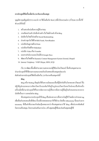 6

การประยุกต์ ใช้ เครื่ องมือเว็บ 2.0 กับงานห้ องสมุด

บุญเลิศ อรุ ณพิบูลย์(2551) แนะนำ 10 วิธีเริ่ มต้นกับ Web 2.0ซึ่ งโปรแกรมต่ำง ๆ ที่ Web 2.0 เอื้อให้
ทำงำนได้ ดังนี้

    1.    สร้ำงสรรค์แบ่งปั นควำมรู ้ดวย Wiki
                                     ้
    2.    งำนเขียนส่ วนตัว บันทึกส่ วนตัว เว็บไซต์ส่วนตัว ด้วย Blog
    3.    บันทึกเว็บไซต์โปรดด้วย Social Bookmarking
    4.    อ่ำนข่ำวทุกวันได้ดวย RSS Feeds, NewsReaders
                             ้
    5.    แบ่งปั นกันดูภำพด้วย Flickr
    6.    แบ่งปั นสไลด์ดวย Slideshare
                         ้
    7.    แบ่งปั น Video ด้วย Youtube
    8.    เอกสำรสำนักงำนออนไลน์ดวย Google Docs
                                       ้
    9.    พัฒนำเว็บไซต์ดวย Dynamic Content Management System (Joomal, Drupal)
                           ้
    10.   Internet Telephony / VOIP (Skype, MSN, ICQ)

           เว็บ 2.0 พัฒนำขึ้นเพื่ออำนวยควำมสะดวกแก่ผใช้บนโลกไซเบอร์ ซึ่งห้องสมุดสำมำรถ
                                                        ู้
นำมำประยุกต์ใช้ได้ตำมควำมเหมำะสมกับบริ บทของห้องสมุดแต่ละแห่ง
ดังตัวอย่ำงกำรประยุกต์ใช้เครื่ องมือเว็บ 2.0 กับงำนห้องสมุด ดังนี้
           Blog
           Blog หรื อ Weblog ปั จจุบนได้รับควำมนิ ยมและเป็ นที่รู้จกกันดีในโลกของชำวไซเบอร์ ซึ่ ง
                                       ั                           ั
ปฏิ วติ รูป แบบของกำรเขี ย นไดอำรี แ บบเดิ ม ให้อยู่ใ นรู ป แบบไดอำรี อ อนไลน์ แ ละเป็ นอี ก หนึ่ ง
       ั
เครื่ องมือที่ นำมำประยุกต์ใช้ในกำรจัดกำรควำมรู ้ เป็ นกำรดึ งควำมรู ้ ที่อยู่ในตัวคนออกมำจำกกำร
บันทึกเรื่ องรำว บอกเล่ำผ่ำน Blog
           ห้องสมุดสำมำรถประยุกต์ใช้ Blog เป็ นช่ องทำงกำรสื่ อสำรกับผูใช้ โดยมีกำรกำหนด tag
                                                                              ้
เพื่อเป็ นตัวแทนของสิ่ งที่เขียน เรื่ องที่ถ่ำยทอดออกมำให้ได้อ่ำน เกิดเป็ น folksonomy ซึ่ งจะต่ำงจำก
taxonomy ที่เป็ นคำที่บรรณำรักษ์จะคุ นเคยมำกกว่ำ ห้องสมุดสำมำรใช้ Blog เพื่อประชำสัมพันธ์
                                            ้
กิจกรรมห้องสมุด, กิจกรรมส่ งเสริ มกำรอ่ำน ,สร้ำงชุมชนผูใช้และส่ งเสริ มชุมชนผูใช้
                                                            ้                       ้
 