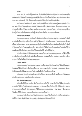7

            Wiki
            Wiki หรื อ วิกิ คงเป็ นที่คุนเคยกันใน ชื่ อ วิกิพีเดียซึ่ งมีชื่อเสี ยงโด่งดังในวงกำรอินเทอร์ เน็ต
                                        ้
แท้ที่จริ งแล้ว วิกิ คือ เว็บไซต์ที่อนุญำตให้ผใช้ เพิ่มและแก้ไขเนื้ อหำได้โดยง่ำย เหมือนกับกำรเขียน
                                                ู้
บทควำมร่ วมกัน คำว่ำ "วิกิ" นี้ ยังหมำยถึงซอฟต์แวร์ ที่ใช้เพื่อสร้ำงเว็บไซต์อีกด้วย
            หน่ วยงำนต่ำงๆ มี กำรนำ Wiki มำประยุกต์ใช้ในกำรจัดกำรควำมรู้ ขององค์กร ซึ่ งเป็ น
แนวทำงที่ น่ำสนในมำก ด้วยควำมสำมำรถของซอฟท์แวร์ ที่หลำกหลำย ห้องสมุ ดสำมำรถนำมำ
ประยุกต์ใช้เพื่อให้บริ กำรทำงวิชำกำร สร้ ำงชุ มชนทำงวิชำกำรออนไลน์ ส่ งเสริ มกำรแลกเปลี่ ยน
เรี ยนรู ้ สร้ำงสรรค์แบ่งปั นกันระหว่ำงผูใช้ดวยกันเอง เกิดเป็ น “สำรำนุกรมต่อยอด”
                                            ้ ้
            Social Bookmarking
            Social Bookmarking จะเป็ นเครื่ องมือสำหรับเป็ นแหล่งรวมสำรสนเทศ รวมแหล่งเว็บไซต์
ตำมหัวข้อเรื่ อง เพื่อประโยชน์ในกำรนำไปใช้ภำยหลัง หรื อเป็ นรำยกำรอ่ำนประกอบกำรศึ กษำ
เนื่องด้วยศักยภำพของ Social Bookmarking นั้นเป็ นเครื่ องมือช่วยในกำรจัดเก็บหรื อบันทึกเว็บไซต์
ที่ ใช้บ่ อย หรื อเว็บไซต์ยอดนิ ยม เพื่อสำมำรถเรี ย กใช้ไ ด้โดยไม่จำเป็ นต้องเก็ บหรื อบันทึ ก ไว้ใ น
คอมพิวเตอร์ อีกทั้งยังสำมำรถแบ่งปั นให้คนบนเน็ตใช้ร่วมกันได้อีกด้วย
            ประโยชน์อย่ำงหนึ่ งที่ห้องสมุดไม่ควรพลำดในกำรนำ Social Bookmarking มำใช้ใน ก็คือ
กำรทำเป็ นแหล่งรวมเว็บไซต์ตำมหัวข้อ หรื อ Subject Guides หรื อเป็ น Reading Lists เพื่อกำรเรี ยน
กำรสอนในวิชำใดวิชำหนึ่ง ผ่ำน delicious.com
            Media sharing
            Media sharing ด้วยควำมสำมำรถของควำมเป็ น media ที่มีท้ งภำพ เสี ยง วิดีทศน์ จึงเหมำะ
                                                                                  ั              ั
ที่ถูกนำมำใช้เพื่อเป็ นเครื่ องมือในกำรฝึ กอบรม กำรประชำสัมพันธ์ กำรตลำด กำรสอน กำรจัดกำร
สื่ ออิเล็กทรอนิกส์ นิทรรศกำรออนไลน์ รวมทั้งเพื่อประโยชน์ในกำรนำชม
                                                   ่
            ห้องสมุดใช้ประโยชน์ของช่องทำงนี้ ผำนโปรแกรม Flickr เพื่อนำชมหรื อแนะนำห้องสมุด
ตั้งแต่สภำพภำยนอก แต่ละห้อง แต่ละ collection
            IM (Instant Messenger)
            เครื่ องมือที่ได้รับควำมนิ ยม ช่วยในกำรสื่ อสำรกับผูใช้ บรรณำรักษ์นิยมใช้ซ่ ึ งรู ปแบบเดิม
                                                                       ้
เรำจะเห็นได้ที่เว็บไซต์ห้องสมุดในเมนู Ask a librarian ปั จจุบนมี ซอฟท์แวร์ ที่ช่วยบริ กำรตอบ
                                                                              ั
คำถำมและช่ วยค้นคว้ำ บริ กำรสอนกำรใช้ห้องสมุด แบบ Real-Time เช่ น Skype ซึ่ งสำมำรถ
ให้บริ กำรได้ท้ งข้อควำม ภำพและเสี ยง ตลอดจนภำพเคลื่อนไหว
                    ั
            นอกจำกตัวอย่ำงดังกล่ำวแล้วยังมีรูปแบบกำรประยุกต์ใช้เครื่ องมือเว็บ 2.0 ในงำนห้องสมุด
ยังมีอีกมำกมำย เช่น RSS and Newsreaders , Podcasting, Mashups เป็ นต้น
 