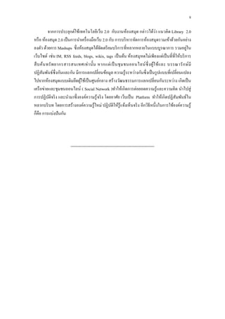 8

                                                                             ่
          จำกกำรประยุกต์ใช้เทคโนโลยีเว็บ 2.0 กับงำนห้องสมุด กล่ำวได้วำ แนวคิด Library 2.0
หรื อ ห้องสมุด 2.0 เป็ นกำรนำเครื่ องมือเว็บ 2.0 กับ กำรบริ หำรจัดกำรห้องสมุดรวมเข้ำด้วยกันอย่ำง
ลงตัว ด้วยกำร Mashups ซึ่งห้องสมุดได้จดเตรี ยมบริ กำรที่หลำกหลำยในแบบบูรณำกำร รวมอยูใน
                                            ั                                                   ่
เว็บไซต์ เช่น IM, RSS feeds, blogs, wikis, tags เป็ นต้น ห้องสมุหดไม่เพียงแต่เป็ นที่ที่ให้บริ กำร
สื บ ค้น ทรั พ ยำกรสำรสนเทศเท่ ำ นั้น หำกแต่ เ ป็ นชุ ม ชนออนไลน์ ซ่ ึ งผู ้ใ ช้ แ ละ บรรณำรั ก ษ์ มี
ปฏิสัมพันธ์ซ่ ึ งกันและกัน มีกำรแลกเปลี่ยนข้อมูล ควำมรู ้ระหว่ำงกันซึ่ งเป็ นรู ปแบบที่เปลี่ยนแปลง
ไปจำกห้องสมุดแบบเดิมยึดผูใช้เป็ นศูนย์กลำง สร้ำงวัฒนธรรมกำรแลกเปลี่ยนกันระหว่ำง เกิดเป็ น
                              ้
เครื อข่ำยและชุ มชนออนไลน์ ( Social Network )ทำให้เกิดกำรต่อยอดควำมรู ้และควำมคิด นำไปสู่
กำรปฏิบติจริ ง และนำมำซึ่ งองค์ควำมรู้ จริ ง โดยอำศัย เว็บเป็ น Platform ทำให้เกิ ดปฏิ สัมพันธ์ใน
          ั
หลำกบริ บท โดยกำรสร้ำงองค์ควำมรู ้ใหม่ ปฏิบติให้รู้แจ้งเห็นจริ ง อีกวิธีหนึ่งในกำรใช้องค์ควำมรู้
                                                  ั
ก็คือ กำรแบ่งปั นกัน




                       ---------------------------------------------------------------
 