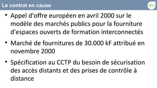 Le contrat en cause
 
     Appel d'offre européen en avril 2000 sur le
     modèle des marchés publics pour la fourniture
     d'espaces ouverts de formation interconnectés
 
     Marché de fournitures de 30.000 kF attribué en
     novembre 2000
 
     Spécification au CCTP du besoin de sécurisation
     des accès distants et des prises de contrôle à
     distance
 