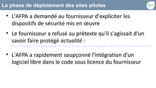 La phase de déploiement des sites pilotes
 
     L'AFPA a demandé au fournisseur d'expliciter les
     dispositifs de sécurité mis en œuvre
 
     Le fournisseur a refusé au prétexte qu'il s'agissait d'un
     savoir faire protégé actualité :
     http://www.donneespersonnelles.fr/les-3-dangers-de-la-proposition-de-loi-sur-le-secret-des-affaires

 
     L'AFPA a rapidement soupçonné l'intégration d'un
     logiciel libre dans le code sous licence du fournisseur
 