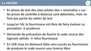 La VA/VSR

 
     En phase de test des sites pilotes des « anomalies » sur
     les prises de contrôle à distance sont détectées, mais ne
     font pas partie du cahier de test
 
     Jusqu'en VA, le fournisseur est libre de faire évoluer sa
     prestation → prudence
 
     Demande de précaution de fournir le code source des
     logiciels utilisés → refus fournisseur
 
     En VSR mise en demeure faite sans succès au fournisseur
     de produire le code source sous licence libre
 