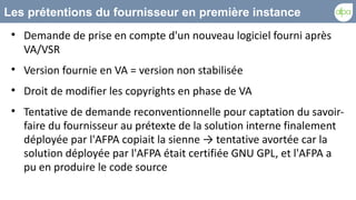 Les prétentions du fournisseur en première instance
 
     Demande de prise en compte d'un nouveau logiciel fourni après
     VA/VSR
 
     Version fournie en VA = version non stabilisée
 
     Droit de modifier les copyrights en phase de VA
 
     Tentative de demande reconventionnelle pour captation du savoir-
     faire du fournisseur au prétexte de la solution interne finalement
     déployée par l'AFPA copiait la sienne → tentative avortée car la
     solution déployée par l'AFPA était certifiée GNU GPL, et l'AFPA a
     pu en produire le code source
 
