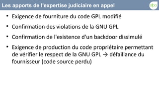 Les apports de l'expertise judiciaire en appel
 
     Exigence de fourniture du code GPL modifié
 
     Confirmation des violations de la GNU GPL
 
     Confirmation de l'existence d'un backdoor dissimulé
 
     Exigence de production du code propriétaire permettant
     de vérifier le respect de la GNU GPL → défaillance du
     fournisseur (code source perdu)
 