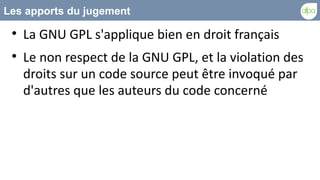 Les apports du jugement
 
     La GNU GPL s'applique bien en droit français
 
     Le non respect de la GNU GPL, et la violation des
     droits sur un code source peut être invoqué par
     d'autres que les auteurs du code concerné
 