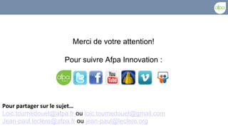 Merci de votre attention!

                    Pour suivre Afpa Innovation :




Pour partager sur le sujet…
Loic.tournedouet@afpa.fr ou loic.tournedouet@gmail.com
Jean-paul.leclere@afpa.fr ou jean-paul@leclere.org
 