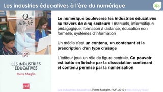 Les industries éducatives à l’ère du numérique

                    Le numérique bouleverse les industries éducatives
                    au travers de cinq secteurs : manuels, informatique
                    pédagogique, formation à distance, éducation non
                    formelle, systèmes d’information

                    Un média c'est un contenu, un contenant et la
                    prescription d'un type d’usage

                    L’éditeur joue un rôle de figure centrale. Ce pouvoir
                    est battu en brèche par la dissociation contenant
                    et contenu permise par la numérisation




                    Les industries éducatives, Pierre Moeglin, PUF, 2010 : http://bit.ly/y1zqJV
 