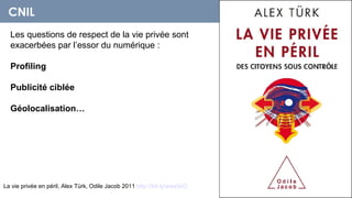 CNIL
  Les questions de respect de la vie privée sont
  exacerbées par l’essor du numérique :

  Profiling

  Publicité ciblée

  Géolocalisation…




La vie privée en péril, Alex Türk, Odile Jacob 2011 http://bit.ly/wwx9xO
 