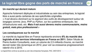 Le logiciel libre gagne des parts de marché en France
  Un marché qui devient mature
  Approche fortement déployée et industrialisée au sein des entreprises, le logiciel
  libre a aussi perdu certaines de ses spécificités originelles.
  « Il est devenu dominant sur le segment des outils de développement autour de
  langages comme Java, PHP ou Python, sur les systèmes embarqués, les
  infrastructures web, etc. Mais il est aussi devenu moins communautaire, moins
  gratuit, mais plus professionnel »

  Les conséquences sur le marché
  Le marché du logiciel libre en France représente environs 6% du marché des
  logiciels et des services informatiques en France en 2011. Selon l’étude de
  Pierre Audoin Consultants, avec un volume de 2,5 milliards d’euros, ce marché
  devrait rester très dynamique en 2012, pour voir sa croissance progressivement
  ralentir d’ici à 2015.
Le logiciel libre continue sa percée au sein des entreprises françaises, PAC, 26/01/2012 http://bit.ly/wA5Dpm
 
