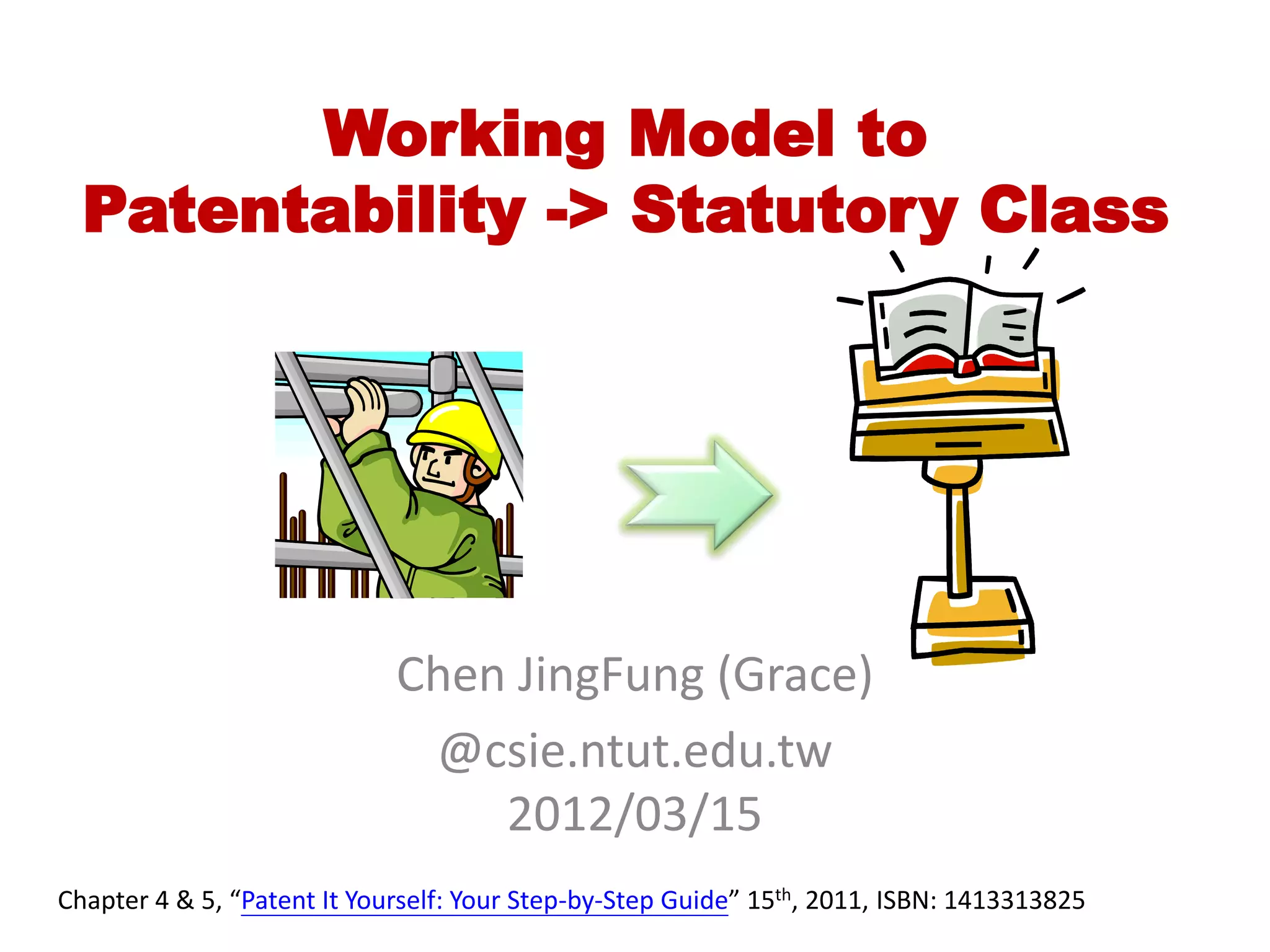Working Model to
  Patentability -> Statutory Class




                             Chen JingFung (Grace)
                              @csie.ntut.edu.tw
                                 2012/03/15
Chapter 4 & 5, “Patent It Yourself: Your Step-by-Step Guide” 15th, 2011, ISBN: 1413313825
 