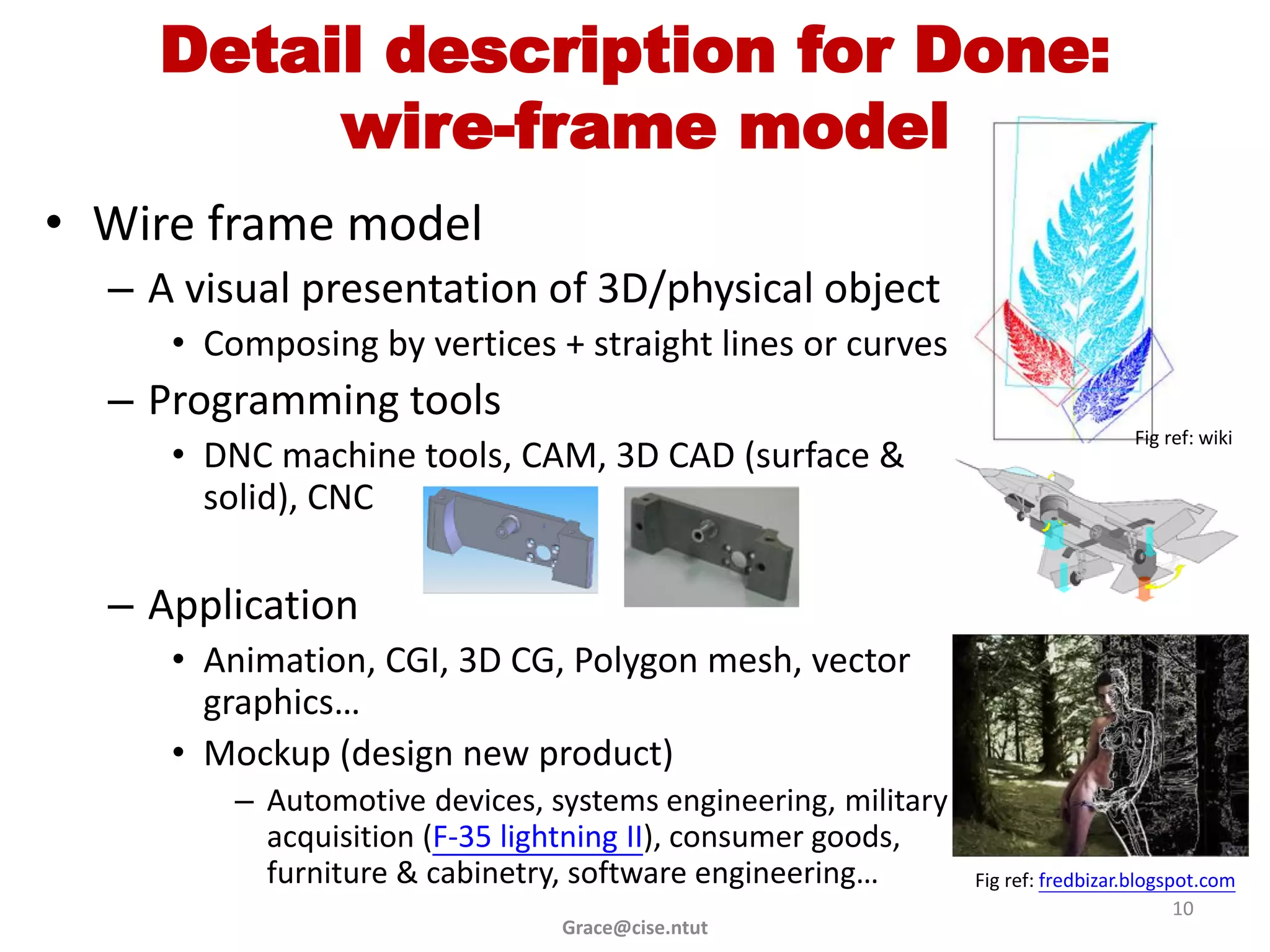 Detail description for Done:
         wire-frame model
• Wire frame model
  – A visual presentation of 3D/physical object
     • Composing by vertices + straight lines or curves
  – Programming tools
                                                                                 Fig ref: wiki
     • DNC machine tools, CAM, 3D CAD (surface &
       solid), CNC

  – Application
     • Animation, CGI, 3D CG, Polygon mesh, vector
       graphics…
     • Mockup (design new product)
         – Automotive devices, systems engineering, military
           acquisition (F-35 lightning II), consumer goods,
           furniture & cabinetry, software engineering…        Fig ref: fredbizar.blogspot.com
                                                                                        10
                                Grace@cise.ntut
 