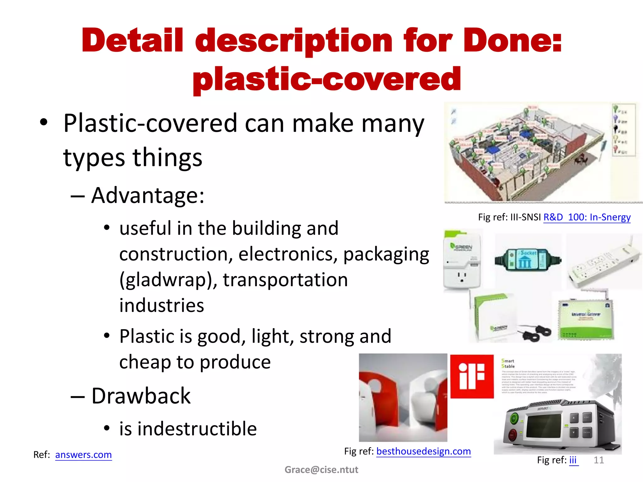 Detail description for Done:
                plastic-covered
 • Plastic-covered can make many
   types things
       – Advantage:
                                                                               Fig ref: III-SNSI R&D 100: In-Snergy
              • useful in the building and
                construction, electronics, packaging
                (gladwrap), transportation
                industries
              • Plastic is good, light, strong and
                cheap to produce
       – Drawback
              • is indestructible
Ref: answers.com                                Fig ref: besthousedesign.com
                                                                                            Fig ref: iii   11
                                    Grace@cise.ntut
 