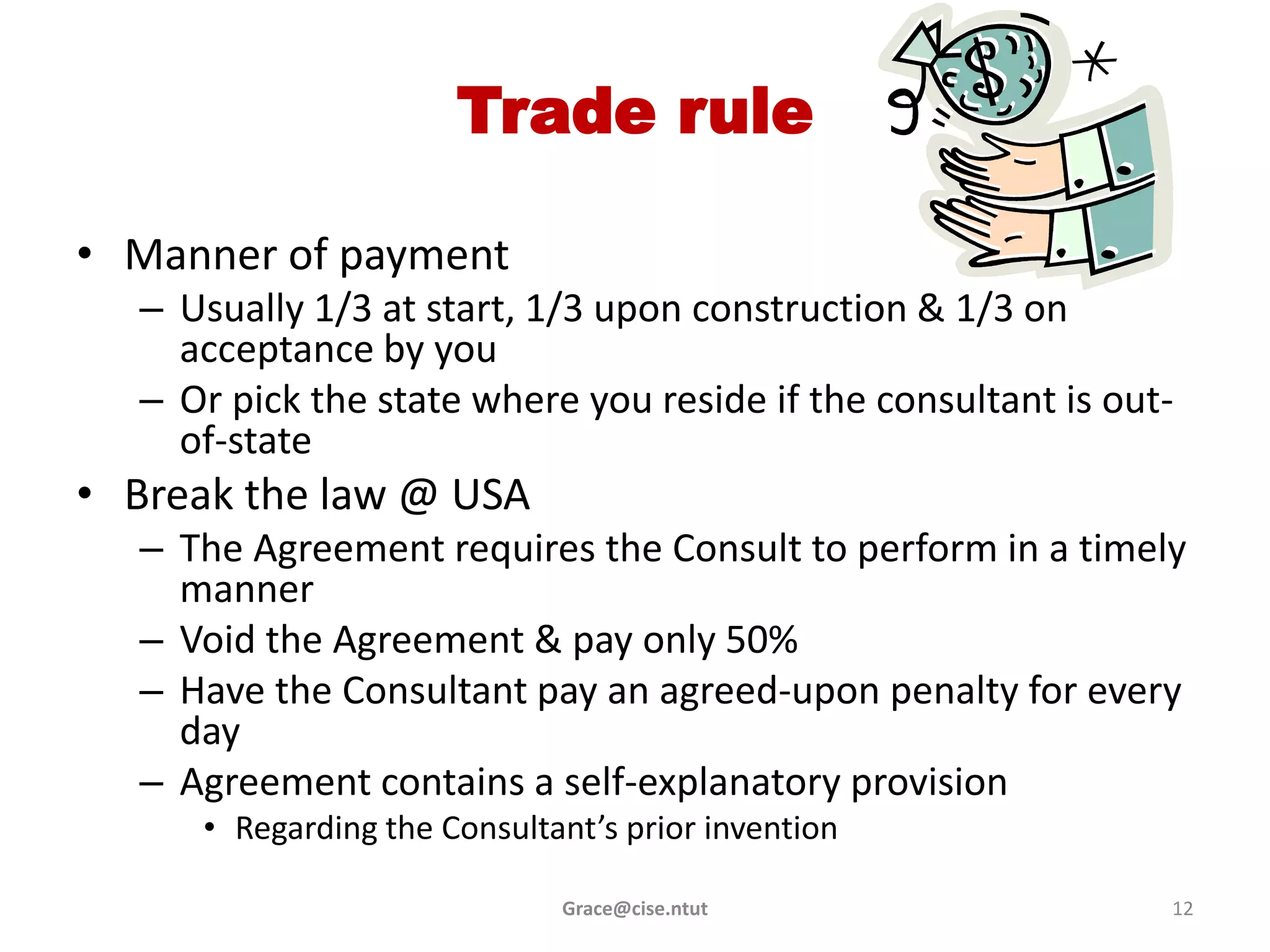 Trade rule

• Manner of payment
  – Usually 1/3 at start, 1/3 upon construction & 1/3 on
    acceptance by you
  – Or pick the state where you reside if the consultant is out-
    of-state
• Break the law @ USA
  – The Agreement requires the Consult to perform in a timely
    manner
  – Void the Agreement & pay only 50%
  – Have the Consultant pay an agreed-upon penalty for every
    day
  – Agreement contains a self-explanatory provision
     • Regarding the Consultant’s prior invention

                             Grace@cise.ntut                   12
 