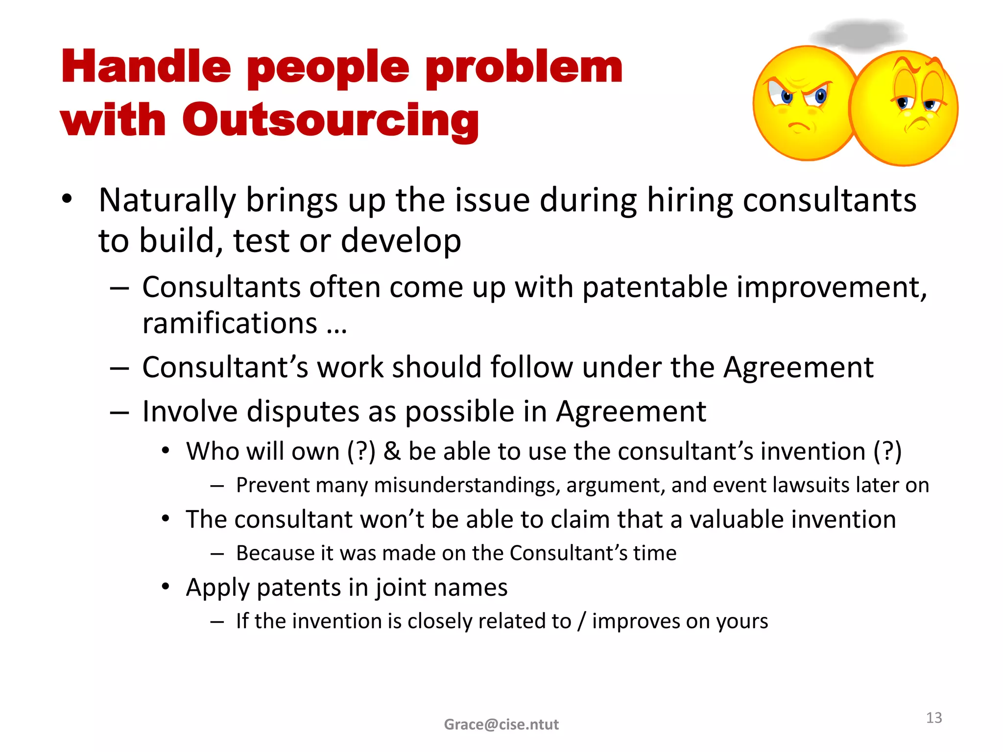 Handle people problem
with Outsourcing
• Naturally brings up the issue during hiring consultants
  to build, test or develop
   – Consultants often come up with patentable improvement,
     ramifications …
   – Consultant’s work should follow under the Agreement
   – Involve disputes as possible in Agreement
      • Who will own (?) & be able to use the consultant’s invention (?)
          – Prevent many misunderstandings, argument, and event lawsuits later on
      • The consultant won’t be able to claim that a valuable invention
          – Because it was made on the Consultant’s time
      • Apply patents in joint names
          – If the invention is closely related to / improves on yours



                                   Grace@cise.ntut                              13
 
