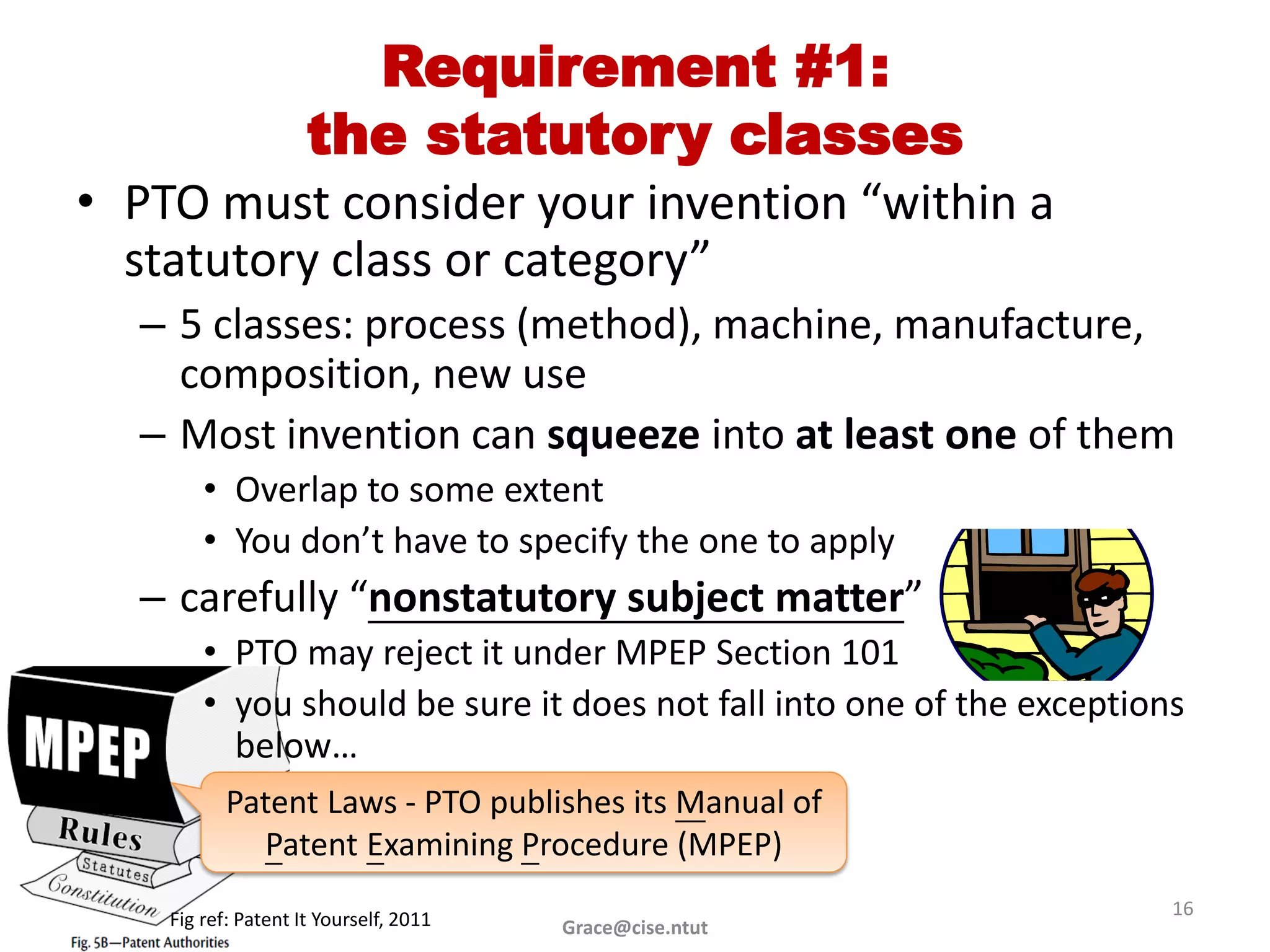 Requirement #1:
                     the statutory classes
• PTO must consider your invention “within a
  statutory class or category”
  – 5 classes: process (method), machine, manufacture,
    composition, new use
  – Most invention can squeeze into at least one of them
        • Overlap to some extent
        • You don’t have to specify the one to apply
  – carefully “nonstatutory subject matter”
        • PTO may reject it under MPEP Section 101
        • you should be sure it does not fall into one of the exceptions
          below…
           Patent Laws - PTO publishes its Manual of
             Patent Examining Procedure (MPEP)
                                                                       16
    Fig ref: Patent It Yourself, 2011   Grace@cise.ntut
 