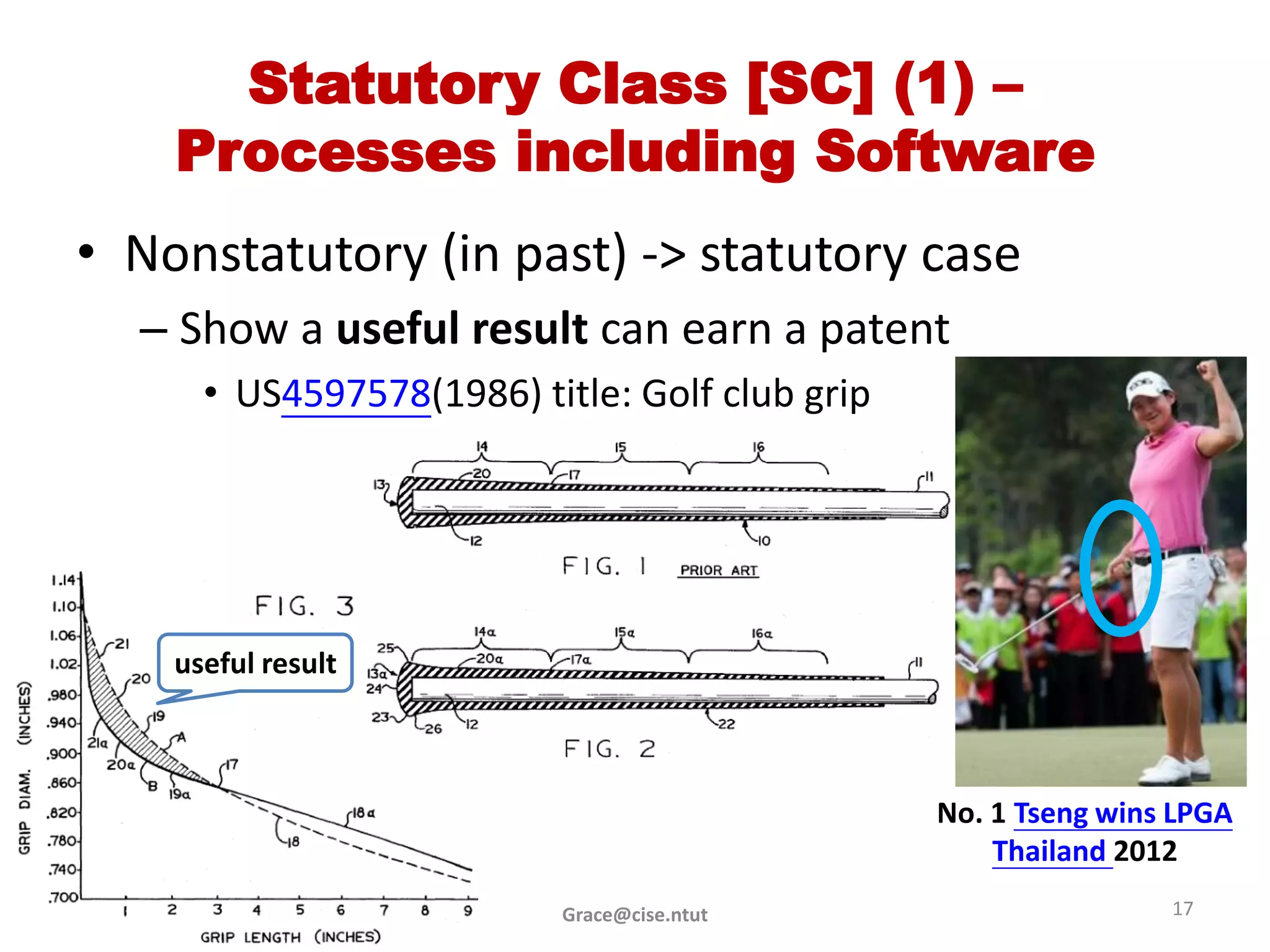 Statutory Class [SC] (1) –
    Processes including Software
• Nonstatutory (in past) -> statutory case
  – Show a useful result can earn a patent
      • US4597578(1986) title: Golf club grip




    useful result



                                                No. 1 Tseng wins LPGA
                                                    Thailand 2012
                          Grace@cise.ntut                       17
 