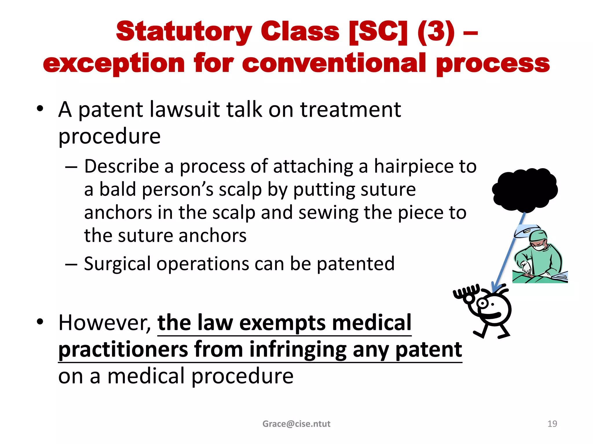 Statutory Class [SC] (3) –
exception for conventional process
• A patent lawsuit talk on treatment
  procedure
  – Describe a process of attaching a hairpiece to
    a bald person’s scalp by putting suture
    anchors in the scalp and sewing the piece to
    the suture anchors
  – Surgical operations can be patented

• However, the law exempts medical
  practitioners from infringing any patent
  on a medical procedure
                        Grace@cise.ntut              19
 