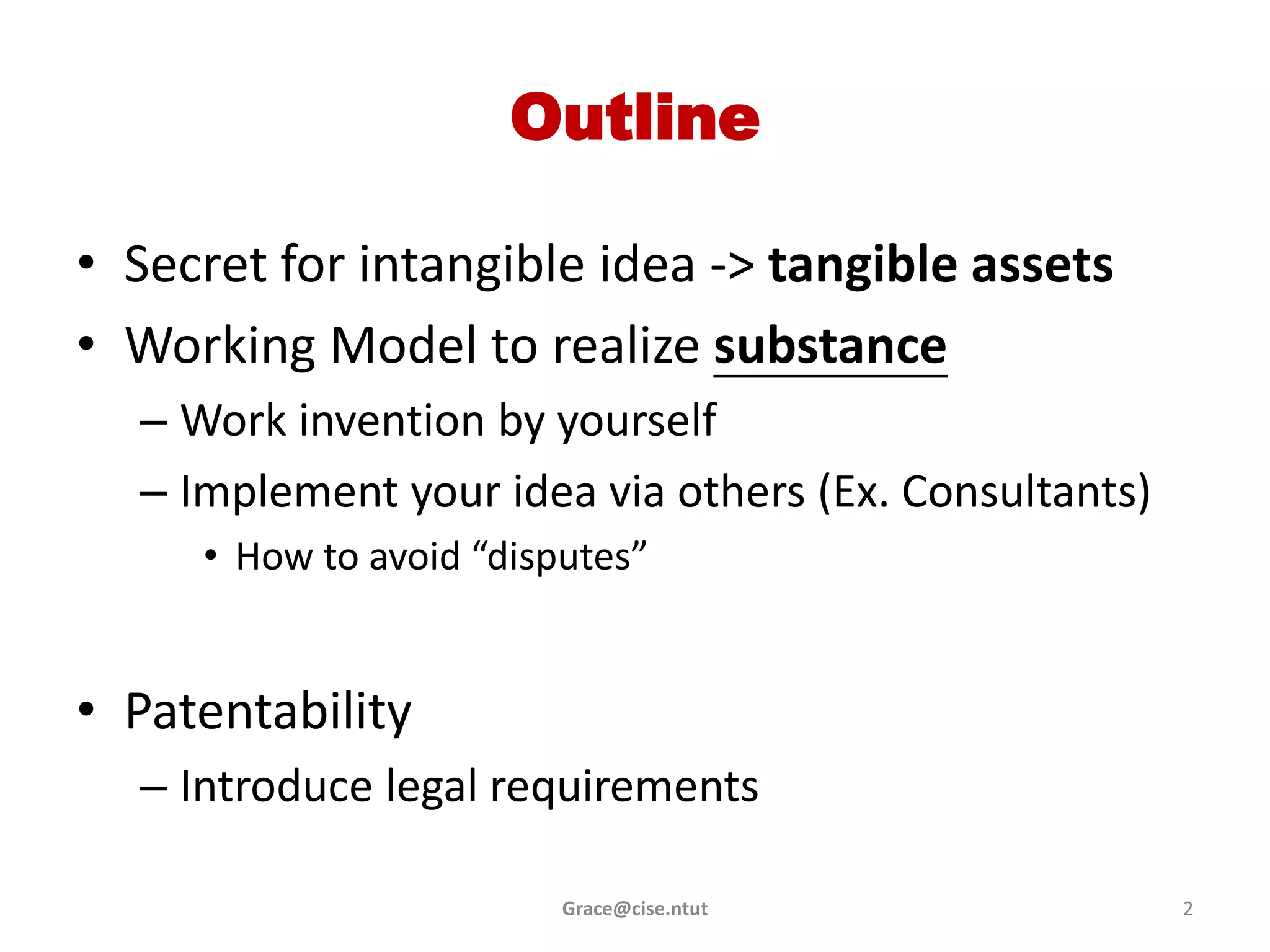 Outline

• Secret for intangible idea -> tangible assets
• Working Model to realize substance
  – Work invention by yourself
  – Implement your idea via others (Ex. Consultants)
     • How to avoid “disputes”


• Patentability
  – Introduce legal requirements

                         Grace@cise.ntut               2
 
