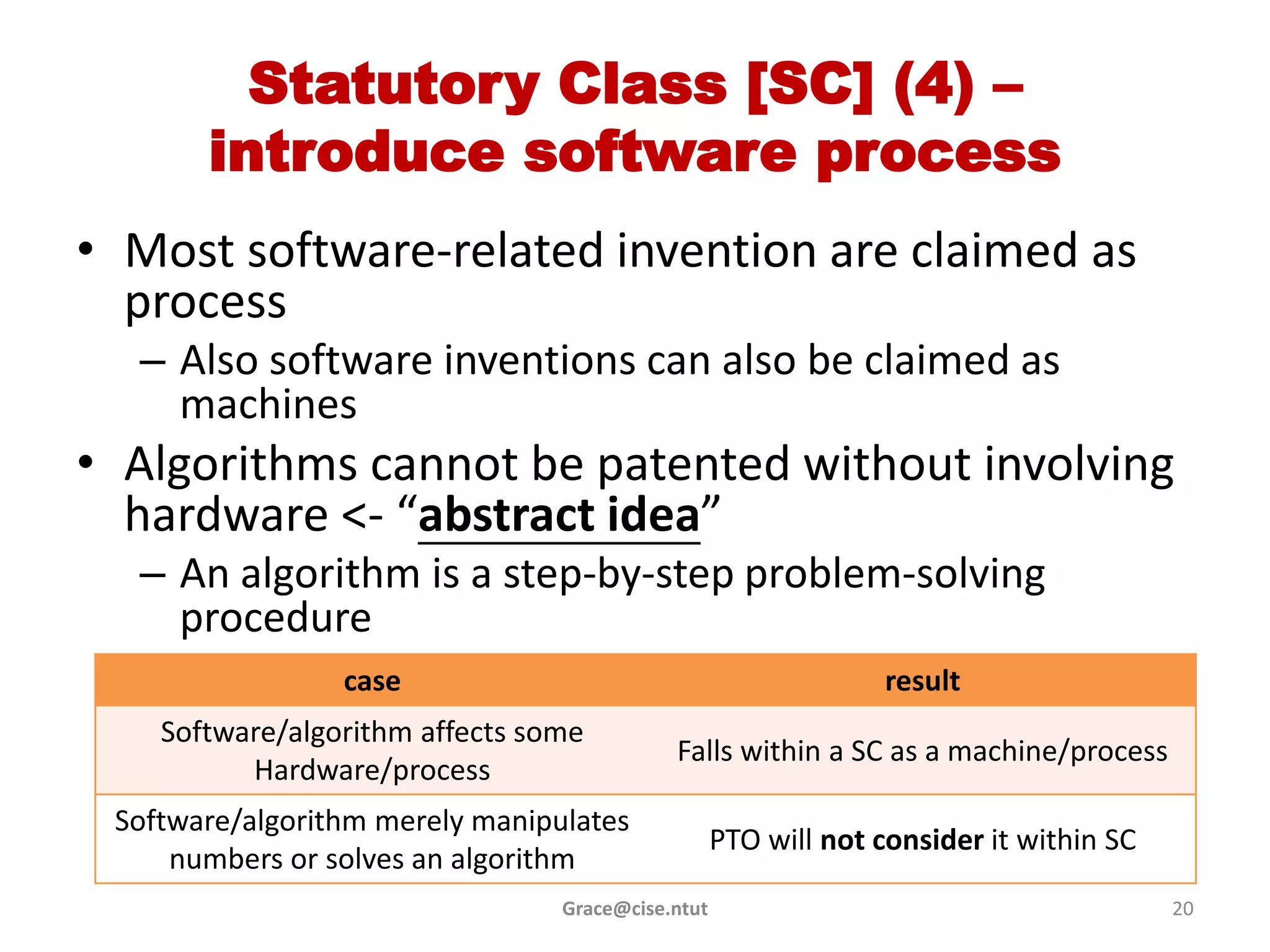 Statutory Class [SC] (4) –
       introduce software process
• Most software-related invention are claimed as
  process
  – Also software inventions can also be claimed as
    machines
• Algorithms cannot be patented without involving
  hardware <- “abstract idea”
  – An algorithm is a step-by-step problem-solving
    procedure
                 case                                           result
    Software/algorithm affects some
                                            Falls within a SC as a machine/process
          Hardware/process
 Software/algorithm merely manipulates
                                                   PTO will not consider it within SC
     numbers or solves an algorithm
                                 Grace@cise.ntut                                        20
 