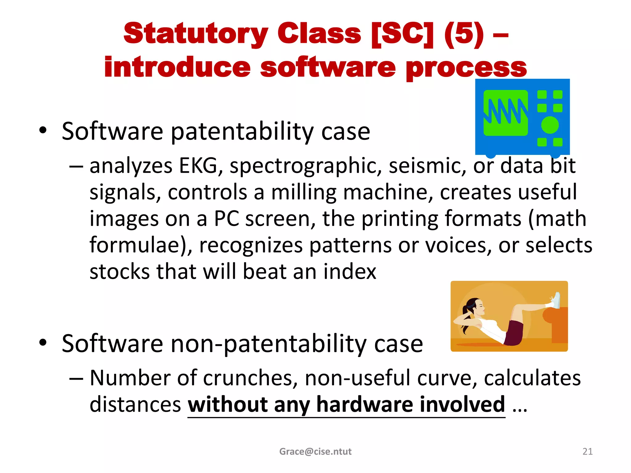 Statutory Class [SC] (5) –
     introduce software process

• Software patentability case
  – analyzes EKG, spectrographic, seismic, or data bit
    signals, controls a milling machine, creates useful
    images on a PC screen, the printing formats (math
    formulae), recognizes patterns or voices, or selects
    stocks that will beat an index

• Software non-patentability case
  – Number of crunches, non-useful curve, calculates
    distances without any hardware involved …
                       Grace@cise.ntut                 21
 