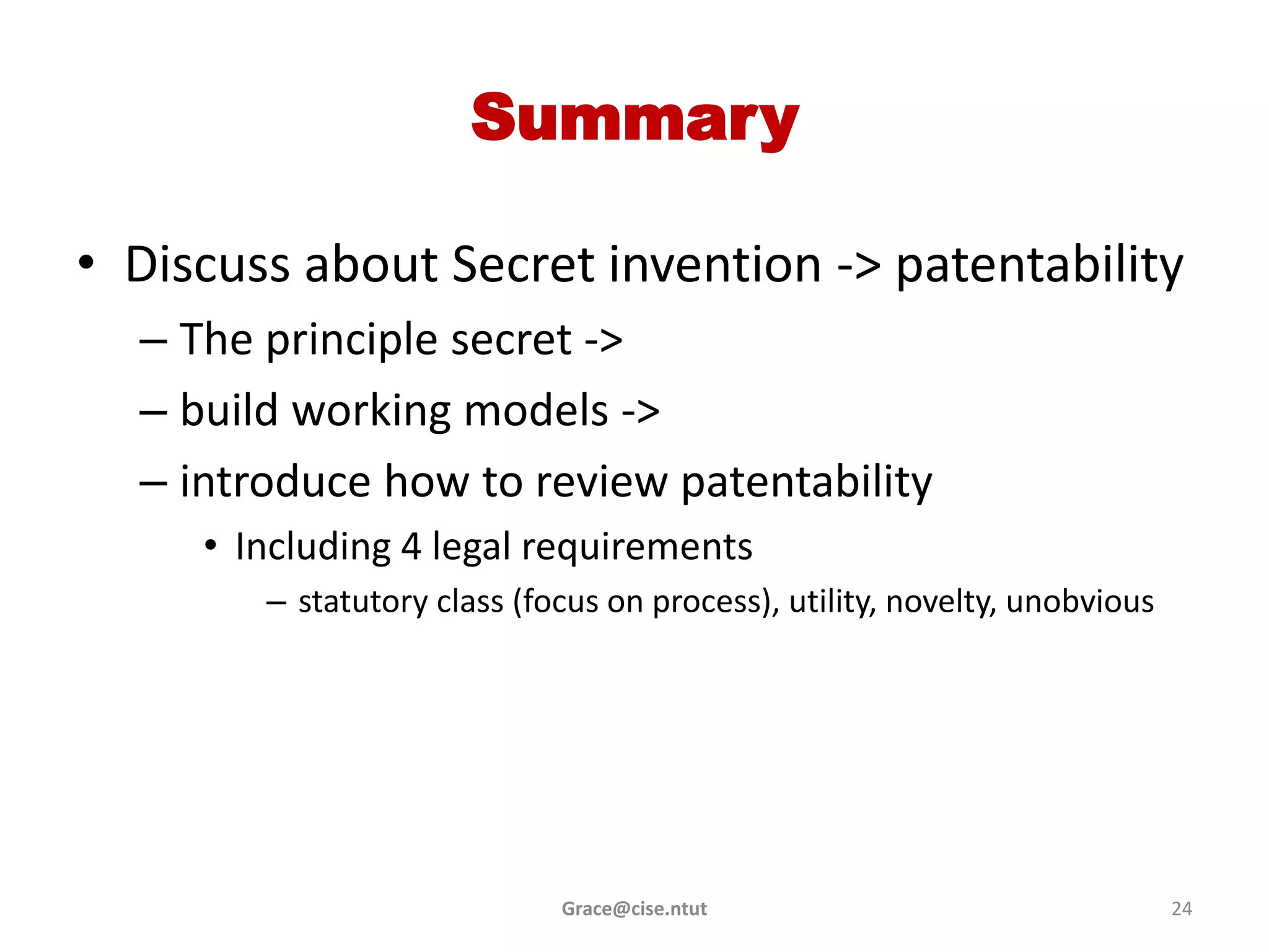 Summary

• Discuss about Secret invention -> patentability
  – The principle secret ->
  – build working models ->
  – introduce how to review patentability
     • Including 4 legal requirements
        – statutory class (focus on process), utility, novelty, unobvious




                             Grace@cise.ntut                                24
 
