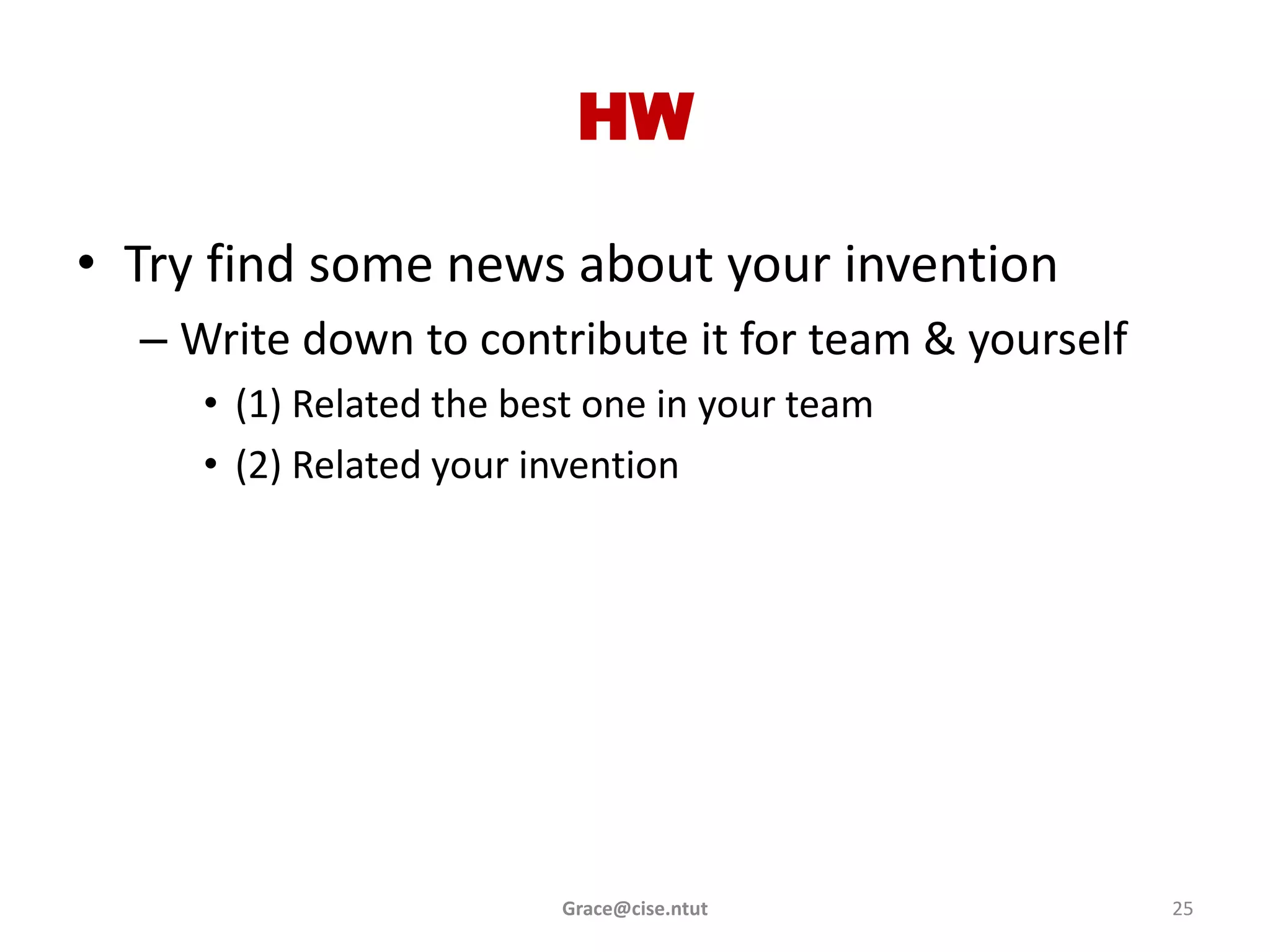 HW

• Try find some news about your invention
  – Write down to contribute it for team & yourself
     • (1) Related the best one in your team
     • (2) Related your invention




                         Grace@cise.ntut              25
 