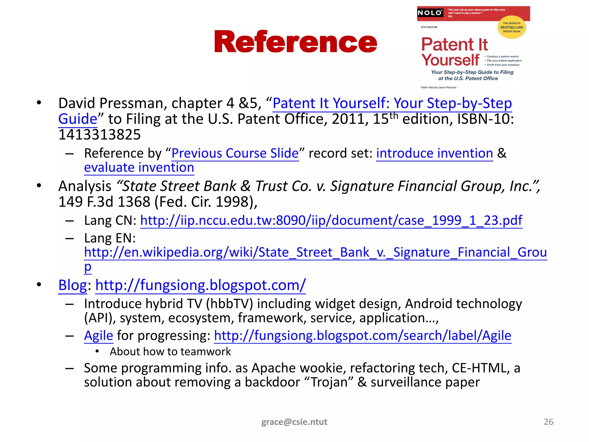 Reference
• David Pressman, chapter 4 &5, “Patent It Yourself: Your Step-by-Step
  Guide” to Filing at the U.S. Patent Office, 2011, 15th edition, ISBN-10:
  1413313825
    – Reference by “Previous Course Slide” record set: introduce invention &
      evaluate invention
• Analysis “State Street Bank & Trust Co. v. Signature Financial Group, Inc.”,
  149 F.3d 1368 (Fed. Cir. 1998),
    – Lang CN: http://iip.nccu.edu.tw:8090/iip/document/case_1999_1_23.pdf
    – Lang EN:
      http://en.wikipedia.org/wiki/State_Street_Bank_v._Signature_Financial_Grou
      p
• Blog: http://fungsiong.blogspot.com/
    – Introduce hybrid TV (hbbTV) including widget design, Android technology
      (API), system, ecosystem, framework, service, application…,
    – Agile for progressing: http://fungsiong.blogspot.com/search/label/Agile
         • About how to teamwork
    – Some programming info. as Apache wookie, refactoring tech, CE-HTML, a
      solution about removing a backdoor “Trojan” & surveillance paper

                                   grace@csie.ntut                               26
 