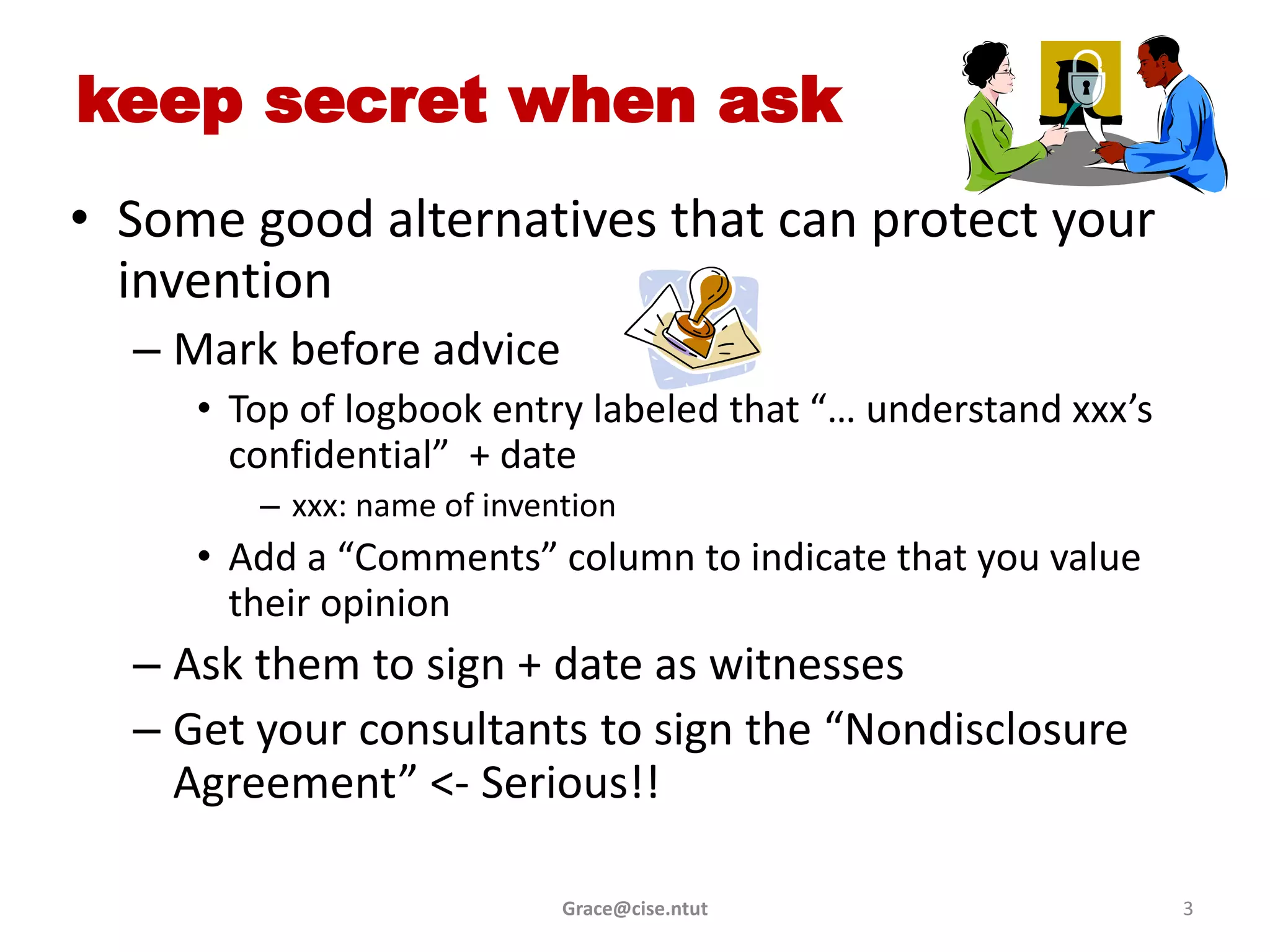 keep secret when ask
• Some good alternatives that can protect your
  invention
  – Mark before advice
     • Top of logbook entry labeled that “… understand xxx’s
       confidential” + date
        – xxx: name of invention
     • Add a “Comments” column to indicate that you value
       their opinion
  – Ask them to sign + date as witnesses
  – Get your consultants to sign the “Nondisclosure
    Agreement” <- Serious!!

                            Grace@cise.ntut                    3
 