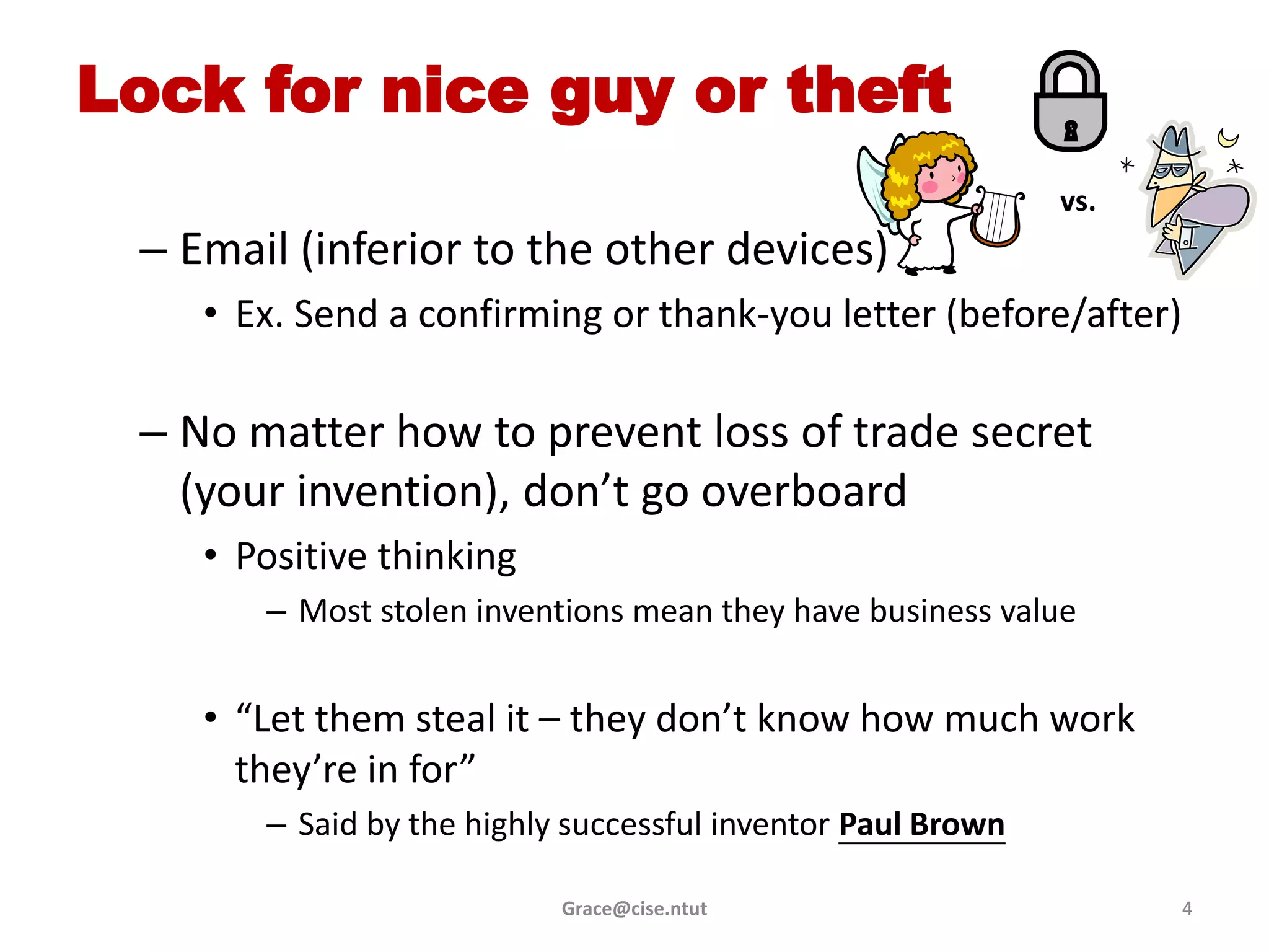 Lock for nice guy or theft
                                                             vs.
 – Email (inferior to the other devices)
    • Ex. Send a confirming or thank-you letter (before/after)

 – No matter how to prevent loss of trade secret
   (your invention), don’t go overboard
    • Positive thinking
       – Most stolen inventions mean they have business value


    • “Let them steal it – they don’t know how much work
      they’re in for”
       – Said by the highly successful inventor Paul Brown

                           Grace@cise.ntut                         4
 