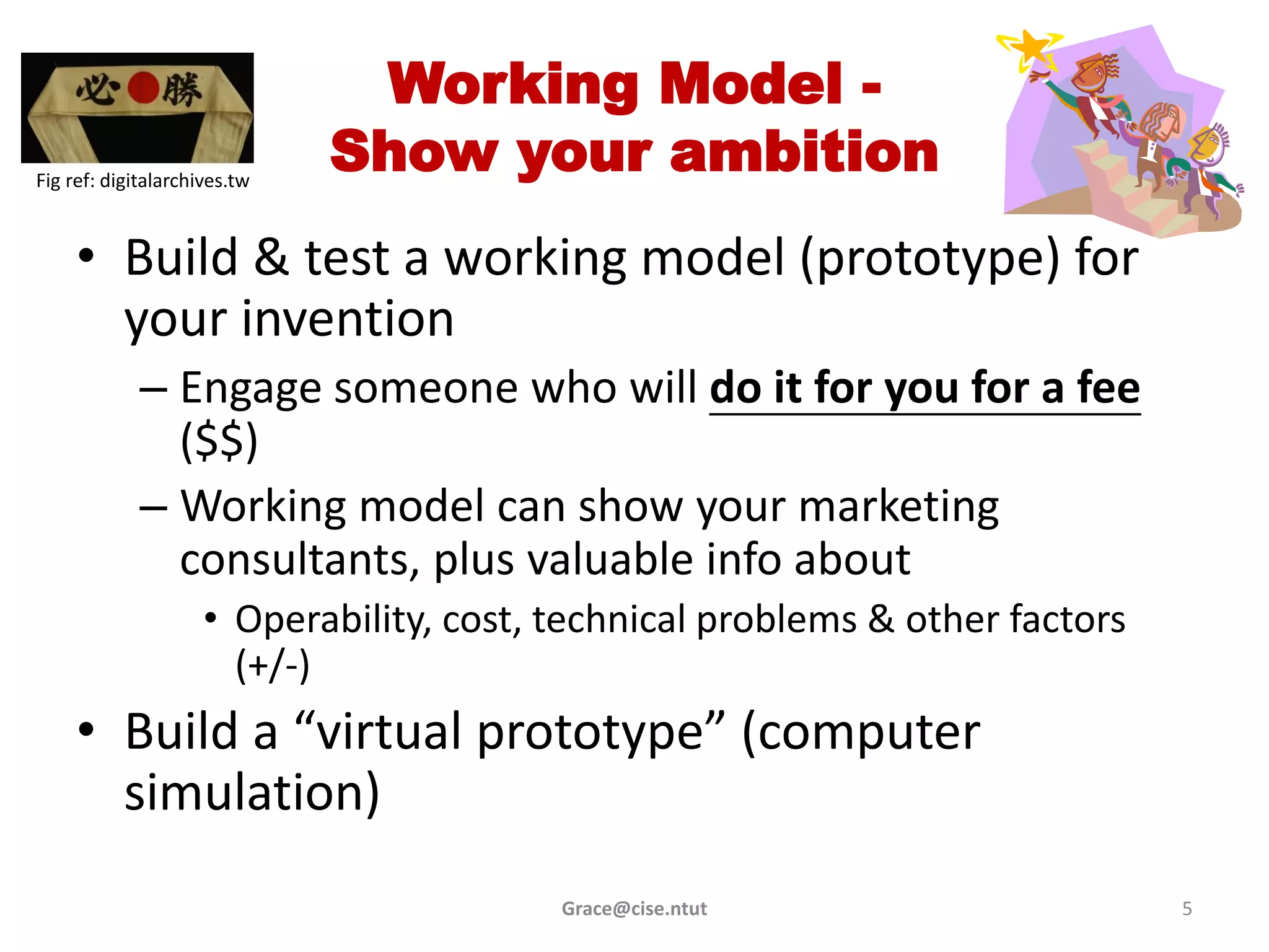 Working Model -
Fig ref: digitalarchives.tw
                              Show your ambition
     • Build & test a working model (prototype) for
       your invention
             – Engage someone who will do it for you for a fee
               ($$)
             – Working model can show your marketing
               consultants, plus valuable info about
                     • Operability, cost, technical problems & other factors
                       (+/-)
     • Build a “virtual prototype” (computer
       simulation)
                                          Grace@cise.ntut                      5
 
