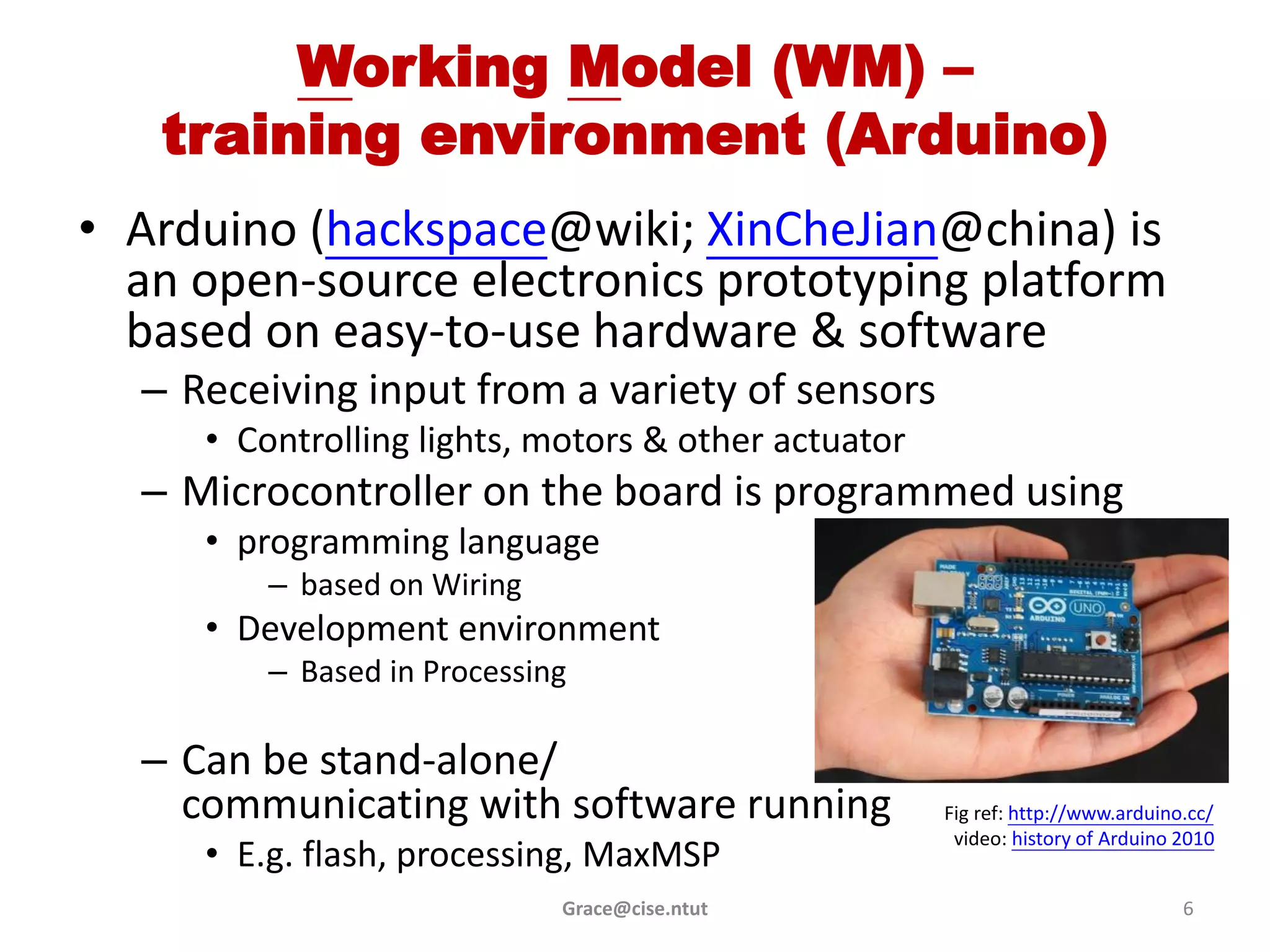 Working Model (WM) –
   training environment (Arduino)
• Arduino (hackspace@wiki; XinCheJian@china) is
  an open-source electronics prototyping platform
  based on easy-to-use hardware & software
  – Receiving input from a variety of sensors
     • Controlling lights, motors & other actuator
  – Microcontroller on the board is programmed using
     • programming language
         – based on Wiring
     • Development environment
         – Based in Processing

  – Can be stand-alone/
    communicating with software running              Fig ref: http://www.arduino.cc/
                                                      video: history of Arduino 2010
     • E.g. flash, processing, MaxMSP
                             Grace@cise.ntut                                    6
 