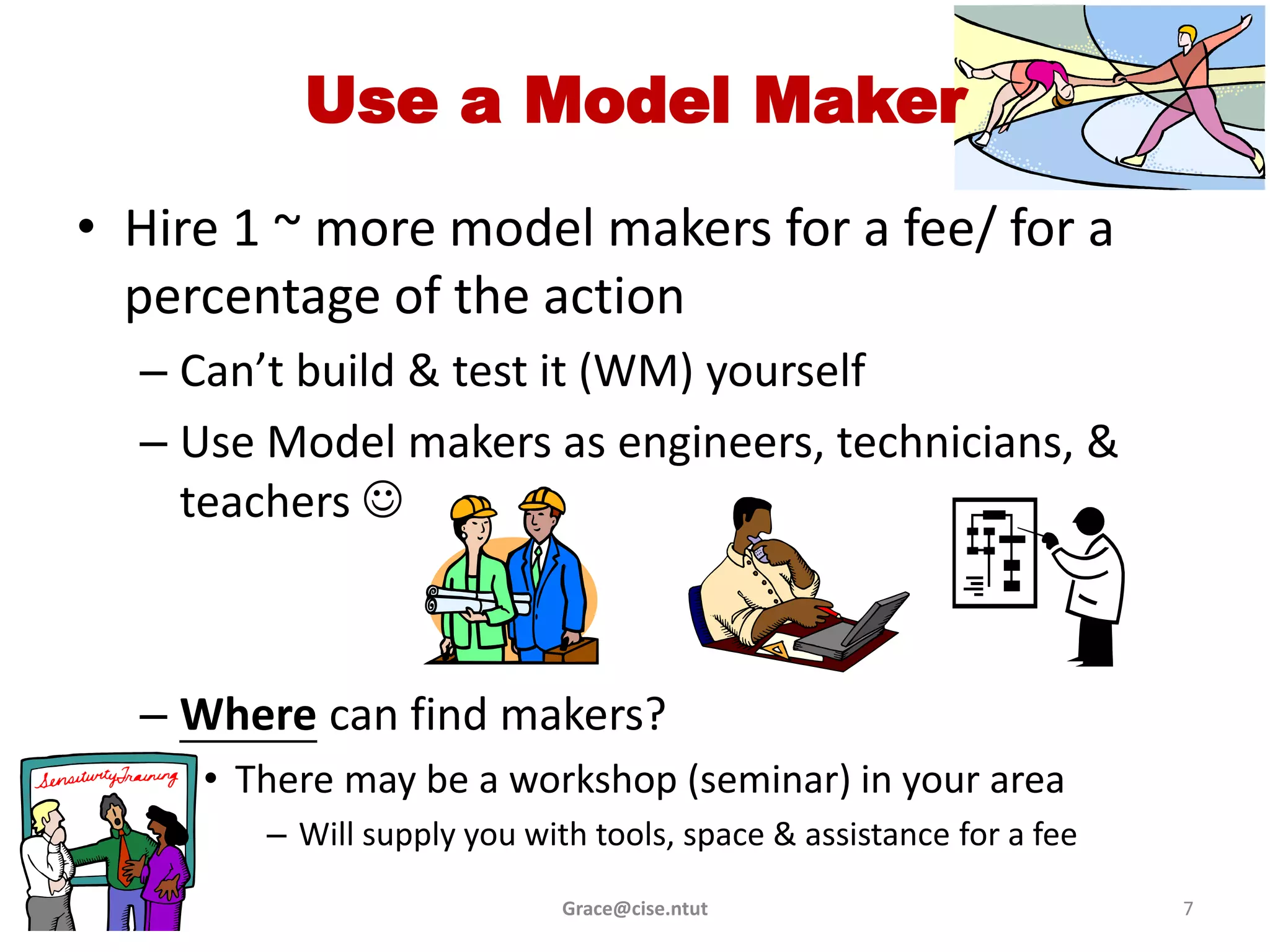Use a Model Maker
• Hire 1 ~ more model makers for a fee/ for a
  percentage of the action
  – Can’t build & test it (WM) yourself
  – Use Model makers as engineers, technicians, &
    teachers 



  – Where can find makers?
     • There may be a workshop (seminar) in your area
        – Will supply you with tools, space & assistance for a fee
                             Grace@cise.ntut                         7
 