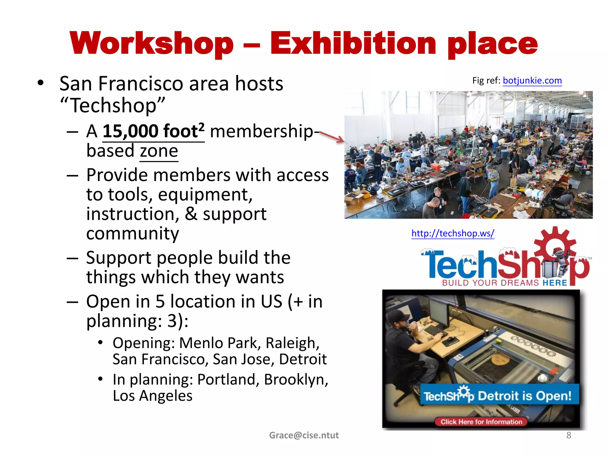 Workshop – Exhibition place
• San Francisco area hosts                                    Fig ref: botjunkie.com

  “Techshop”
   – A 15,000 foot2 membership-
     based zone
   – Provide members with access
     to tools, equipment,
     instruction, & support
     community                                   http://techshop.ws/

   – Support people build the
     things which they wants
   – Open in 5 location in US (+ in
     planning: 3):
      • Opening: Menlo Park, Raleigh,
        San Francisco, San Jose, Detroit
      • In planning: Portland, Brooklyn,
        Los Angeles

                               Grace@cise.ntut                                         8
 