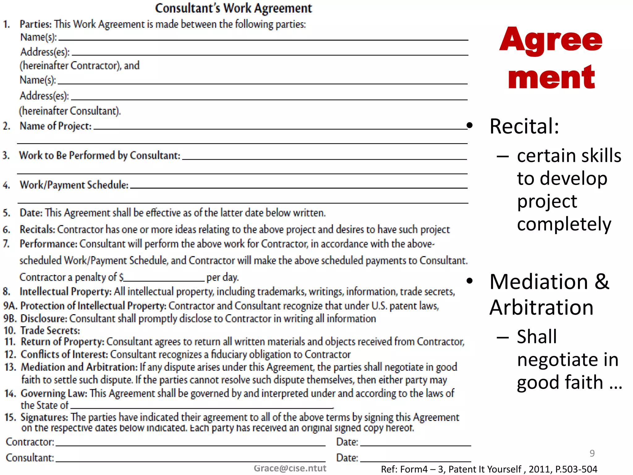 Agree
                                              ment
                                      • Recital:
                                             – certain skills
                                               to develop
                                               project
                                               completely

                                      • Mediation &
                                        Arbitration
                                             – Shall
                                               negotiate in
                                               good faith …


                                                                    9
Grace@cise.ntut   Ref: Form4 – 3, Patent It Yourself , 2011, P.503-504
 