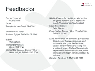 Feedbacks
Das esch kuul :-)                     Wie Dir Peter Hofer bestätigen wird, motze
   Gute Sache!                            ich gerne mal über ILIAS. Aber Eure
Gruss                                     mobile Version ist ein Knaller. Knall!
Reto Amsler per E-Mail 29.07.2011     Freundliche Grüsse
                                          Peter Fischer
Monile ilias ist super!               Peter Fischer, Dozent HSLU Wirtschaft per
Andreas Egli per E-Mail 20.09.2011        E-Mail 2.11.2011


Super!                                ILIAS mobile finde ich eine sehr gute Lösung.
   Vielen Dank.                           Einfach, aber total zweckmässig, und
                                          zudem mit sehr guter Performance.
Michael Blankenagel                       Besser, als die "normale" Lösung. Ich
   Dozent HSLU W                          arbeite mit einem IPad und benutzte die
Michael Blankenagel, Dozent HSLU          Applikation zum direkten Studium, ohne
   Wirtschaft per E-Mail 15.10.2011       kiloweise Unterlagen herumschleppen zu
                                          müssen.
                                      Christian Zanoli per E-Mail 18.11.2011
 
