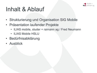 Inhalt & Ablauf
• Strukturierung und Organisation SIG Mobile
• Präsentation laufender Projekte
  • ILIAS mobile, studer + raimann ag / Fred Neumann
  • ILIAS Mobile HSLU
• Bedürfnisabklärung
• Ausblick
 