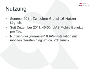 Nutzung
•   Sommer 2011: Zwischen 6 und 16 Nutzer
    täglich.
•   Seit Dezember 2011: 40-50 ILIAS Mobile Benutzern
    pro Tag.
•   Nutzung der „normalen“ ILIAS-Installation mit
    mobilen Geräten ging um ca. 2% zurück.
 