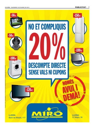 divendres 16 DE març DE 2012                         publicitat   7



                                                                                                                                                    -50€                                                -150 €


                                                                                                                                                                              NO ET COMPLIQUIS


                                                                                                                                                                               20%
                                                                                                                                                  -50€


                                                                                                                                                                                                         -100 €
                                                                                                                                                   -100 €

                                                                                                                                                                              DESCOMPTE DIRECTE
Preus amb IVA inclòs. Ofertes vàlides del 15 al 18 de març del 2012 per a productes seleccionats. No acumulables a altres ofertes o promocions.




                                                                                                                                                                               SENSE VALS NI CUPONS

                                                                                                                                                                           -120 €




                                                                                                                                                  LLEIDA:                                             LLEIDA:
                                                                                                                                                  Baró de Maials, 117                                 C/ Major, 35
 