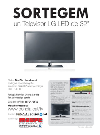 SORTEGEM
       un Televisor LG LED de 32”




El diari BonDia i bondia.cat
sortegem aquest magnífic                     La tecnología LED utilitza
                                             retroiluminació lateral
televisor LG de 32” amb tecnologia           LED amb atenuació
LED i Full HD                                conjunta, millorant el
                                             contrast dinàmic i la
                                             qualitat d’imatge
Participa-hi enviant un sms al 27442         PANTALLA: Full HD (1080p)1920 x 1080p · MCI                VÍDEO: XD EngineXD-Engine FHDReal Cinema 24PSí
Text del missatge: bondia                    100 (50Hz) · (ms)3.5ms, (47-4ms) · Angle de visió
                                             178º/178º · Contraste Dinàmic 3.000.000:1
                                                                                                        · Asistent de Control d’Imatge. · SíPicture Wizard II · For-
                                                                                                        mats DivX3.11, DivX4.12, DivX5.x, DivX6, Xvid1.00, Xvi-
                                             CONEXIONS POSTERIORS: Antena RF Ter-                       de1.01, Xvid1.02, Xvid1.03, Xvid 1.10-beta-1/beta-2,

Data del sorteig: 30/04/2012                 restre/CableEntrada AV · Entrada Audio PC · Euroconector
                                             · Sortida òptica · Components · HDMI2
                                                                                                        Mpeg-1, Mpeg-2, Mpeg-4, H.264, AVC, AVCine, Jocs
                                                                                                        AUDIO: Audio (W)10W+10W · 2 Altaveus · 1 vía
                                                                                                        Decodificador Dolby Digital · Clear Voice (Clear Voice II)
Més informació a:                                                                                       Infinite 3D Surround
                                                                                                        CARACTERÍSTIQUES ESPECIALS: Intelli-


www.bondia.cat/tv                                                                                       gent sensor · Retorn al darrer canal (Quick View) · Menús
                                                                                                        Gràfics · Edició de canals TDT · Control Parental i Bloquig
                                                                                                        Infantil · Teletext · Smart Energy Saving Plus
                                                                                                        PES: Equip (kg): 9.6 sense Peu · 11.4 amb peu.

                                       cat
                                                                                                        DIMENSIONS: - (Ample X Alt. X Fons) MM
Organitzen:
                       BONDIA                                                                          Sense suport: 764.0x484.0x35.4 · Amb suport:
                                                                                                        764.0x545.0x240.0 · Dimensions VESA (mm)200 x
                                                                                                        100
                                                                                                        ECO: Encès (IEC62087 Edition 2) (W) 59 · Apagat (W)
Soci tecnològic:                             SINTONITZADOR: Receptor de TDTFULL HD                      0,20 · Rati lluminositat (%) 65 · Mercuri (mg) 0,0 · Contè
                                             MPEG4 (H.264) Sistema de recepció PAL I, PAL / SE-         plom sols en determinades parts on no existeixen tecno-
                                             CAM BG / DK, Secam L / L’, NTSC M (sol AV)Actualizable     logies alternatives. Concordància amb excepcions directiva
                                             per Antena · Receptor de CableDVBc                         RoHS


                                                                                                                           Preu de l’sms: 1,42 (iva inclòs)
 