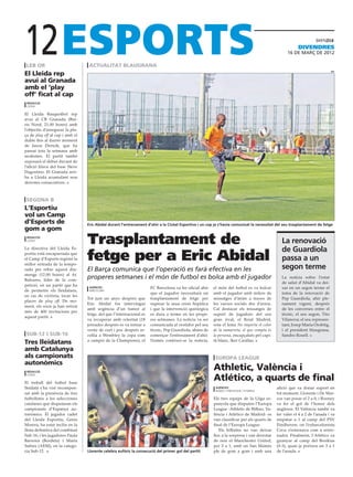 12
 LEB OR
El Lleida rep
                                  actualitat blaugrana
                                                                                                                                                        divendres
                                                                                                                                                  16 de març de 2012


                                                                                                                                                                            EFE



avui al Granada
amb el ‘play
off’ ficat al cap
 redacciÓ
 lleida

El Lleida Basquetbol rep
avui al CB Granada (Bar-
ris Nord, 21.00 hores) amb
l’objectiu d’assegurar la pla-
ça de play off al cap i amb el
dubte fins al darrer moment
de Jason Dertcik, que ha
passat tota la setmana amb
molèsties. El partit també
suposarà el debut davant de
l’afició blava del base Steve
Dagostino. El Granada arri-
ba a Lleida acumulant nou
derrotes consecutives.



 Segona B
L’Esportiu
vol un Camp
d’Esports de                     Eric Abidal durant l’entrenament d’ahir a la Ciutat Esportiva i un cop ja s’havia comunicat la necessitat del seu trasplantament de fetge
gom a gom
 redacciÓ
 lleida
                                 Trasplantament de                                                                                             La renovació
La directiva del Lleida Es-
                                                                                                                                               de Guardiola
portiu està encaparrada que
el Camp d’Esports registri la
millor entrada de la tempo-
                                 fetge per a Eric Abidal                                                                                       passa a un
rada per rebre aquest diu-       El Barça comunica que l’operació es farà efectiva en les                                                      segon terme
menge (12.00 hores) al At.
Baleares, líder de la com-
                                 properes setmanes i el món de futbol es bolca amb el jugador                                                  La notícia sobre l’estat
                                                                                                                                               de salut d’Abidal va dei-
petició, en un partit que ha      agències                           FC Barcelona va fer oficial ahir   el món del futbol es va bolcar         xar en un segon terme el
de permetre els lleidatans,       Barcelona
                                                                     que el jugador necessitarà un      amb el jugador amb milers de           tema de la renovació de
en cas de victòria, tocar les
                                 Tot just un anys després que        trasplantament de fetge per        missatges d’ànim a traves de           Pep Guardiola, ahir ple-
places de play off. De mo-
                                 Eric Abidal fos intervingut         superar la seua crisis hepàtica    les xarxes socials des d’arreu.        nament vigent, després
ment, els socis ja han retirat
                                 amb urgència d’un tumor al          i que la intervenció quirúrgica    Cal destacar els missatges de          de les converses entre el
més de 400 invitacions per
                                 fetge, del que l’internacional es   es dura a terme en les prope-      suport de jugadors del seu             tècnic, el seu segon, Tito
aquest partit.
                                 va recuperar amb celeritat (18      res setmanes. La notícia va ser    gran rival, el Reial Madrid,           Vilanova; el seu represen-
                                 jornades després es va tornar a     comunicada al vestidor pel seu     sota el lema No importa el color       tant, Josep Maria Orobitg,
                                 vestir de curt i poc després re-    tècnic, Pep Guardiola, abans de    de la samarreta, el que compta és      i el president blaugrana,
 Sub-12 i Sub-16                 collia a Wembley la copa com        començar l’entrenament d’ahir.     la persona, encapçalats pel capi-      Sandro Rosell.
                                 a campió de la Champions), el       Només conèixer-se la noticia,      tà blanc, Iker Casillas.
Tres lleidatans
amb Catalunya
als campionats                                                                                           europa league
autonòmics
 redacciÓ
                                                                                                        Athletic, València i
 lleida

El treball del futbol base
                                                                                                        Atlético, a quarts de final
lleidatà s’ha vist recompen-                                                                             agències                           afició que va donar suport en
                                                                                                         bilbao / eindhoven / istanbul
sat amb la presència de tres                                                                                                                tot moment. Llorente i De Mar-
futbolistes a les selecciones                                                                           Els tres equips de la Lliga es-     cos van posar el 2 a 0, i Rooney
catalanes que disputaran els                                                                            panyola que disputen l’Europa       va fer el gol de l’honor dels
campionats d’Espanya au-                                                                                League -Athletic de Bilbao, Va-     anglesos. El València també va
tonòmics. El jugador cadet                                                                              lència i Atlético de Madrid- es     fer valer el 4 a 2 de l’anada i va
del Lleida Esportiu, Genís                                                                              van classificar per als quarts de   empatar a 1 al camp del PSV
Morera, ha estat inclòs en la                                                                           final de l’Europa League.           Eindhoven, on l’exbarcelonista
llista definitiva del combinat                                                                             Els bilbaïns no van deixar       Cocu s’estrenava com a entre-
Sub-16; i les jugadores Paula                                                                           lloc a la sorpresa i van derrotar   nador. Finalment, l’Atlético va
Barreira (Bordeta) i Maria                                                                              de nou el Manchester United,        guanyar al camp del Besiktas
Subies (AEM), en la catego-                                                                             per 2 a 1, amb un San Mamés         (0-3), quan ja portava un 3 a 1
ria Sub-12.                      Llorente celebra eufòric la consecució del primer gol del partit       ple de gom a gom i amb una          de l’anada.
 