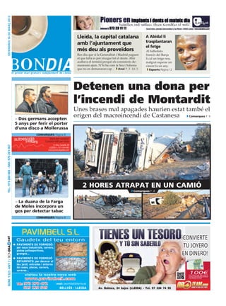 divendres 16 DE març 2012




                                                                                                 Lleida, la capital catalana                          A Abidal li
                                                                                                 amb l’ajuntament que                                 trasplantaran
                                                                                                                                                      el fetge
                                                                                                 més deu als proveïdors                               Al futbolista
                                                                                                 Ros diu que si la Generalitat i Madrid paguen        francès del Barça
                                                                                                 el que falta es pot eixugar tot el deute. Ahir       li cal un fetge nou,
                                                                                                 acabava el termini perquè els consistoris de-        malgrat superar un
                                                                                                 manessin ajuts. N’hi ha com la Seu i Solsona         càncer fa un any.
                                                                                                 que no en demanaran cap .        Avui P. 3 i Ed. 5     Esports Pàgina 12




                                                                                                Detenen una dona per
                                                                                                l’incendi de Montardit
                                                                                                Unes brases mal apagades haurien estat també el
                                         > Dos germans accepten
                                                                                                origen del macroincendi de Castanesa    Comarques P. 9

                                         5 anys per ferir el porter                                                                                                                      laura cortés (acn)


                                         d’una disco a Mollerussa
                                                          comarques Pàgina 8
                                                                 Viure per conduir!
                                                              Conduir bé!! per viure
                                                                         C/ Dra. Castells 38
 Tel.: 973 260 065 - Fax: 973 261 067




                                                                     LLEIDA. t.: 973 104 683
                                                                    www.autoescolapallars.com




                                                                                                     2 hores atrapat en un camió
                                                                                                                                              Comarques P. 8


                                         > La duana de la Farga
                                         de Moles incorpora un
                                         gos per detectar tabac
                                                          comarques Pàgina 8




                                                                                                                                                                             ¡Convierte
cat




                                          Gaudeix del teu entorn
                                        	 PAVIMENTS DE FORMIGÓ:
                                                                                                                                                                              tu joyero
Núm. 1.523 Any 7 / BONDIA




                                           per naus industrials, carrers,
                                           pistes poliesportives,
                                           granges...                                                                                                                        en dinero!
                                        	 PAVIMENTS DE FORMIGÓ
                                           ESTAMPATS: per decorar el
                                           teu jardí, entrades i entorns
                                           de cases, places, carrers,
                                           voreres...
                                                 visiteu la nostra nova web
                                                                                                                                                                               100€
                                                                                                                                                                               extras de regalo
                                                                                                                                                                               alrealizarunaventasuperior
                                                  www.pavimbell.com                                                                                                            a 40 gramos de oro


                                           Tel.: 973 270 472 · email: pavimbell@terra.es
                                                 619 120 549     Bellvís - Lleida                                 Av. Balmes, 24 bajos (LLEIDA) · Tel. 97 324 74 95
 