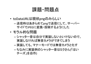 課題・問題点	
•  toDataURLは現状pngのみらしい	
  
  –  送信時はあきらめてpngで送信にして、サーバー
     サイドでJPEGに変換・投稿するようにした	
  
•  モラル的な問題	
  
  –  シャッター音は自分で実装しないといけないので、
     実装しなければ無音カメラができてしまう	
  
  –  実装しても、マナーモードでは無音カメラと化す	
  
  –  ちなみに実装例のシャッター音はミクさん(「はい
     チーズ」を自作)	
 