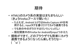 期待	
•  HTML5のカメラ系の実装はまちまちらしい
   （きょうFirefoxブースで聞いた）	
  
 –  たとえば、Android	
  3.0ではMedia	
  Capture	
  APIを利
    用すると、inputタグを書くだけでカメラ連携できる	
  
 –  でも世の中のガラスマはだいたい2.xだし!	
  
 –  現在開発中のFirefox	
  for	
  Androidもinputつかえた	
  
•  規格ができて、どのブラウザでも簡単にカメラ
   連携できるようになったら楽しそうだなー	
  
   (　｀ω´	
  )	
  
 